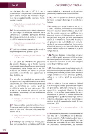 CONSTITUIÇÃO FEDERALArt. 40
162
em relação ao disposto no § 1°, III, a, para o
professor que comprove exclusivamente tem-
po de efetivo exercício das funções de magis-
tério na educação infantil e no ensino funda-
mental e médio.
ƒƒ Parágrafo 5° com redação dada pelo art. 1° da
EC n° 20/1998.
§ 6° Ressalvadas as aposentadorias decorren-
tes dos cargos acumuláveis na forma desta
Constituição, é vedada a percepção de mais
de uma aposentadoria à conta do regime de
previdência previsto neste artigo.
ƒƒ Parágrafo 6° com redação dada pelo art. 1° da
EC n° 20/1998.
§ 7° Leidisporásobreaconcessãodobenefício
de pensão por morte, que será igual:
ƒƒ Parágrafo 7° com redação dada pelo art. 1° da
EC n° 41/2003.
I – ao valor da totalidade dos proventos
do servidor falecido, até o limite máximo
estabelecidoparaosbenefíciosdoregimegeral
de previdência social de que trata o art. 201,
acrescido de setenta por cento da parcela
excedente a este limite, caso aposentado à
data do óbito; ou
II – ao valor da totalidade da remuneração
do servidor no cargo efetivo em que se deu o
falecimento, até o limite máximo estabelecido
para os benefícios do regime geral de
previdência social de que trata o art. 201,
acrescido de setenta por cento da parcela
excedente a este limite, caso em atividade na
data do óbito.
ƒƒ Incisos I e II acrescidos pelo art. 1° da EC
n° 41/2003.
§ 8° É assegurado o reajustamento dos bene-
fícios para preservar-lhes, em caráter perma-
nente, o valor real, conforme critérios estabe-
lecidos em lei.
ƒƒ Parágrafo 8° com redação dada pelo art. 1° da
EC n° 41/2003.
§ 9° O tempo de contribuição federal, esta-
dual ou municipal será contado para efeito de
aposentadoria e o tempo de serviço corres-
pondente para efeito de disponibilidade.
§ 10. A lei não poderá estabelecer qualquer
forma de contagem de tempo de contribuição
fictício.
§ 11. Aplica-se o limite fixado no art. 37, XI,
à soma total dos proventos de inatividade,
inclusive quando decorrentes da acumula-
ção de cargos ou empregos públicos, bem
como de outras atividades sujeitas a contri-
buição para o regime geral de previdência
social, e ao montante resultante da adição
de proventos de inatividade com remune-
ração de cargo acumulável na forma desta
Constituição, cargo em comissão declarado
em lei de livre nomeação e exoneração, e de
cargo eletivo.
§ 12. Além do disposto neste artigo, o regime
de previdência dos servidores públicos titula-
res de cargo efetivo observará, no que couber,
os requisitos e critérios fixados para o regime
geral de previdência social.
§ 13. Ao servidor ocupante, exclusivamente, de
cargo em comissão declarado em lei de livre
nomeação e exoneração bem como de outro
cargo temporário ou de emprego público,
aplica-se o regime geral de previdência
social.
§ 14. A União, os Estados, o Distrito Federal
e os Municípios, desde que instituam regime
de previdência complementar para os seus
respectivos servidores titulares de cargo
efetivo, poderão fixar, para o valor das apo-
sentadorias e pensões a serem concedidas
pelo regime de que trata este artigo, o limite
máximo estabelecido para os benefícios do
regime geral de previdência social de que
trata o art. 201.
ƒƒ Parágrafos 9° a 14 acrescidos pelo art. 1° da
EC n° 20/1998.
§15.Oregimedeprevidênciacomplementarde
que trata o § 14 será instituído por lei de inicia-
tiva do respectivo Poder Executivo, observado o
disposto no art. 202 e seus parágrafos, no que
couber, por intermédio de entidades fechadas
de previdência complementar, de natureza
 