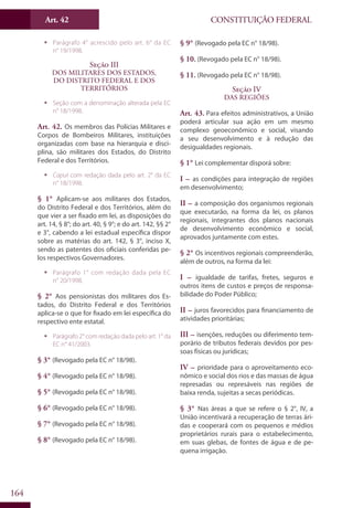 CONSTITUIÇÃO FEDERALArt. 42
164
ƒƒ Parágrafo 4° acrescido pelo art. 6° da EC
n° 19/1998.
Seção III
Dos Militares dos Estados,
do Distrito Federal e dos
Territórios
ƒƒ Seção com a denominação alterada pela EC
n° 18/1998.
Art. 42. Os membros das Polícias Militares e
Corpos de Bombeiros Militares, instituições
organizadas com base na hierarquia e disci-
plina, são militares dos Estados, do Distrito
Federal e dos Territórios.
ƒƒ Caput com redação dada pelo art. 2° da EC
n° 18/1998.
§ 1° Aplicam-se aos militares dos Estados,
do Distrito Federal e dos Territórios, além do
que vier a ser fixado em lei, as disposições do
art. 14, § 8°; do art. 40, § 9°; e do art. 142, §§ 2°
e 3°, cabendo a lei estadual específica dispor
sobre as matérias do art. 142, § 3°, inciso X,
sendo as patentes dos oficiais conferidas pe-
los respectivos Governadores.
ƒƒ Parágrafo 1° com redação dada pela EC
n° 20/1998.
§ 2° Aos pensionistas dos militares dos Es-
tados, do Distrito Federal e dos Territórios
aplica-se o que for fixado em lei específica do
respectivo ente estatal.
ƒƒ Parágrafo 2° com redação dada pelo art. 1° da
EC n° 41/2003.
§ 3° (Revogado pela EC n° 18/98).
§ 4° (Revogado pela EC n° 18/98).
§ 5° (Revogado pela EC n° 18/98).
§ 6° (Revogado pela EC n° 18/98).
§ 7° (Revogado pela EC n° 18/98).
§ 8° (Revogado pela EC n° 18/98).
§ 9° (Revogado pela EC n° 18/98).
§ 10. (Revogado pela EC n° 18/98).
§ 11. (Revogado pela EC n° 18/98).
Seção IV
Das Regiões
Art. 43. Para efeitos administrativos, a União
poderá articular sua ação em um mesmo
complexo geoeconômico e social, visando
a seu desenvolvimento e à redução das
desigualdades regionais.
§ 1° Lei complementar disporá sobre:
I – as condições para integração de regiões
em desenvolvimento;
II – a composição dos organismos regionais
que executarão, na forma da lei, os planos
regionais, integrantes dos planos nacionais
de desenvolvimento econômico e social,
aprovados juntamente com estes.
§ 2° Os incentivos regionais compreenderão,
além de outros, na forma da lei:
I – igualdade de tarifas, fretes, seguros e
outros itens de custos e preços de responsa-
bilidade do Poder Público;
II – juros favorecidos para financiamento de
atividades prioritárias;
III – isenções, reduções ou diferimento tem-
porário de tributos federais devidos por pes-
soas físicas ou jurídicas;
IV – prioridade para o aproveitamento eco-
nômico e social dos rios e das massas de água
represadas ou represáveis nas regiões de
baixa renda, sujeitas a secas periódicas.
§ 3° Nas áreas a que se refere o § 2°, IV, a
União incentivará a recuperação de terras ári-
das e cooperará com os pequenos e médios
proprietários rurais para o estabelecimento,
em suas glebas, de fontes de água e de pe-
quena irrigação.
 