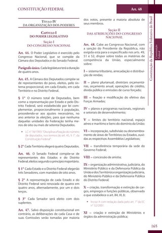 CONSTITUIÇÃO FEDERAL Art. 48
ConstituiçãodaRepúblicaFederativadoBrasil
Constituição
Federal
165
Título IV
Da Organização dos Poderes
Capítulo I
Do Poder Legislativo
Seção I
Do Congresso Nacional
Art. 44. O Poder Legislativo é exercido pelo
Congresso Nacional, que se compõe da
Câmara dos Deputados e do Senado Federal.
Parágrafo único.Cadalegislaturateráaduração
de quatro anos.
Art. 45. A Câmara dos Deputados compõe-se
de representantes do povo, eleitos, pelo sis-
tema proporcional, em cada Estado, em cada
Território e no Distrito Federal.
§ 1° O número total de Deputados, bem
como a representação por Estado e pelo Dis-
trito Federal, será estabelecido por lei com-
plementar, proporcionalmente à população,
procedendo-se aos ajustes necessários, no
ano anterior às eleições, para que nenhuma
daquelas unidades da Federação tenha me-
nos de oito ou mais de setenta Deputados.
ƒƒ LCn°78/1993:“Disciplinaafixaçãodonúmero
de deputados, nos termos do art. 45, § 1°, da
Constituição Federal”.
§ 2° Cada Território elegerá quatro Deputados.
Art. 46. O Senado Federal compõe-se de
representantes dos Estados e do Distrito
Federal,eleitossegundooprincípiomajoritário.
§ 1° Cada Estado e o Distrito Federal elegerão
três Senadores, com mandato de oito anos.
§ 2° A representação de cada Estado e do
Distrito Federal será renovada de quatro em
quatro anos, alternadamente, por um e dois
terços.
§ 3° Cada Senador será eleito com dois
suplentes.
Art. 47. Salvo disposição constitucional em
contrário, as deliberações de cada Casa e de
suas Comissões serão tomadas por maioria
dos votos, presente a maioria absoluta de
seus membros.
Seção II
Das Atribuições do Congresso
Nacional
Art. 48. Cabe ao Congresso Nacional, com
a sanção do Presidente da República, não
exigida esta para o especificado nos arts. 49,
51 e 52, dispor sobre todas as matérias de
competência da União, especialmente
sobre:
I – sistema tributário, arrecadação e distribui-
ção de rendas;
II – plano plurianual, diretrizes orçamentá-
rias, orçamento anual, operações de crédito,
dívida pública e emissões de curso forçado;
III – fixação e modificação do efetivo das
Forças Armadas;
IV – planos e programas nacionais, regionais
e setoriais de desenvolvimento;
V – limites do território nacional, espaço
aéreo e marítimo e bens do domínio da União;
VI – incorporação, subdivisão ou desmembra-
mento de áreas de Territórios ou Estados, ouvi-
das as respectivas Assembléias Legislativas;
VII – transferência temporária da sede do
Governo Federal;
VIII – concessão de anistia;
IX – organização administrativa, judiciária, do
Ministério Público e da Defensoria Pública da
UniãoedosTerritórioseorganizaçãojudiciária,
do Ministério Público e da Defensoria Pública
do Distrito Federal;
X – criação, transformação e extinção de car-
gos, empregos e funções públicas, observado
o que estabelece o art. 84, VI, b;
ƒƒ Inciso X com redação dada pelo art. 1° da EC
n° 32/2001.
XI – criação e extinção de Ministérios e
órgãos da administração pública;
 
