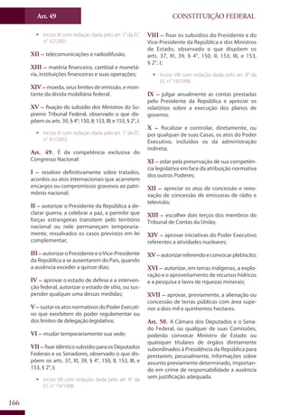 CONSTITUIÇÃO FEDERALArt. 49
166
ƒƒ Inciso XI com redação dada pelo art. 1° da EC
n° 32/2001.
XII – telecomunicações e radiodifusão;
XIII – matéria financeira, cambial e monetá-
ria, instituições financeiras e suas operações;
XIV – moeda, seus limites de emissão, e mon-
tante da dívida mobiliária federal.
XV – fixação do subsídio dos Ministros do Su-
premo Tribunal Federal, observado o que dis-
põem os arts. 39, § 4°; 150, II; 153, III; e 153, § 2°, I.
ƒƒ Inciso XI com redação dada pelo art. 1° da EC
n° 41/2003.
Art. 49. É da competência exclusiva do
Congresso Nacional:
I – resolver definitivamente sobre tratados,
acordos ou atos internacionais que acarretem
encargos ou compromissos gravosos ao patri-
mônio nacional;
II – autorizar o Presidente da República a de-
clarar guerra, a celebrar a paz, a permitir que
forças estrangeiras transitem pelo território
nacional ou nele permaneçam temporaria-
mente, ressalvados os casos previstos em lei
complementar;
III – autorizaroPresidenteeoVice-Presidente
da República a se ausentarem do País, quando
a ausência exceder a quinze dias;
IV – aprovar o estado de defesa e a interven-
ção federal, autorizar o estado de sítio, ou sus-
pender qualquer uma dessas medidas;
V – sustarosatosnormativosdoPoderExecuti-
vo que exorbitem do poder regulamentar ou
dos limites de delegação legislativa;
VI – mudar temporariamente sua sede;
VII – fixar idêntico subsídio para os Deputados
Federais e os Senadores, observado o que dis-
põem os arts. 37, XI, 39, § 4°, 150, II, 153, III, e
153, § 2°, I;
ƒƒ Inciso VII com redação dada pelo art. 8° da
EC n° 19/1998.
VIII – fixar os subsídios do Presidente e do
Vice-Presidente da República e dos Ministros
de Estado, observado o que dispõem os
arts. 37, XI, 39, § 4°, 150, II, 153, III, e 153,
§ 2°, I;
ƒƒ Inciso VIII com redação dada pelo art. 8° da
EC n° 19/1998.
IX – julgar anualmente as contas prestadas
pelo Presidente da República e apreciar os
relatórios sobre a execução dos planos de
governo;
X – fiscalizar e controlar, diretamente, ou
por qualquer de suas Casas, os atos do Poder
Executivo, incluídos os da administração
indireta;
XI – zelar pela preservação de sua competên-
cia legislativa em face da atribuição normativa
dos outros Poderes;
XII – apreciar os atos de concessão e reno-
vação de concessão de emissoras de rádio e
televisão;
XIII – escolher dois terços dos membros do
Tribunal de Contas da União;
XIV – aprovar iniciativas do Poder Executivo
referentes a atividades nucleares;
XV – autorizarreferendoeconvocarplebiscito;
XVI – autorizar, em terras indígenas, a explo-
ração e o aproveitamento de recursos hídricos
e a pesquisa e lavra de riquezas minerais;
XVII – aprovar, previamente, a alienação ou
concessão de terras públicas com área supe-
rior a dois mil e quinhentos hectares.
Art. 50. A Câmara dos Deputados e o Sena-
do Federal, ou qualquer de suas Comissões,
poderão convocar Ministro de Estado ou
quaisquer titulares de órgãos diretamente
subordinados à Presidência da República para
prestarem, pessoalmente, informações sobre
assunto previamente determinado, importan-
do em crime de responsabilidade a ausência
sem justificação adequada.
 
