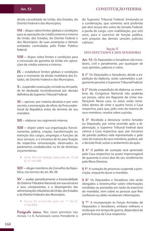 CONSTITUIÇÃO FEDERALArt. 53
168
dívida consolidada da União, dos Estados, do
Distrito Federal e dos Municípios;
VII – dispor sobre limites globais e condições
para as operações de crédito externo e interno
da União, dos Estados, do Distrito Federal e
dos Municípios, de suas autarquias e demais
entidades controladas pelo Poder Público
federal;
VIII – dispor sobre limites e condições para
a concessão de garantia da União em opera-
ções de crédito externo e interno;
IX – estabelecer limites globais e condições
para o montante da dívida mobiliária dos Es-
tados, do Distrito Federal e dos Municípios;
X – suspenderaexecução,notodoouemparte,
de lei declarada inconstitucional por decisão
definitiva do Supremo Tribunal Federal;
XI – aprovar, por maioria absoluta e por voto
secreto, a exoneração, de ofício, do Procurador-
Geral da República antes do término de seu
mandato;
XII – elaborar seu regimento interno;
XIII – dispor sobre sua organização, funcio-
namento, polícia, criação, transformação ou
extinção dos cargos, empregos e funções de
seus serviços, e a iniciativa de lei para fixação
da respectiva remuneração, observados os
parâmetros estabelecidos na lei de diretrizes
orçamentárias;
ƒƒ Inciso XIII com redação dada pelo art. 10 da
EC n° 19/1998.
XIV – eleger membros do Conselho da Repú-
blica, nos termos do art. 89, VII.
XV – avaliar periodicamente a funcionalidade
doSistemaTributárioNacional,emsuaestrutura
e seus componentes, e o desempenho das
administraçõestributáriasdaUnião,dosEstados
e do Distrito Federal e dos Municípios.
ƒƒ Inciso XV acrescido pelo art. 1° da EC
n° 42/2003.
Parágrafo único. Nos casos previstos nos
incisos I e II, funcionará como Presidente o
do Supremo Tribunal Federal, limitando-se
a condenação, que somente será proferida
por dois terços dos votos do Senado Federal,
à perda do cargo, com inabilitação, por oito
anos, para o exercício de função pública,
sem prejuízo das demais sanções judiciais
cabíveis.
Seção V
Dos Deputados e dos Senadores
Art. 53. Os Deputados e Senadores são invio-
láveis, civil e penalmente, por quaisquer de
suas opiniões, palavras e votos.
§ 1° Os Deputados e Senadores, desde a ex-
pedição do diploma, serão submetidos a jul-
gamento perante o Supremo Tribunal Federal.
§ 2° Desde a expedição do diploma, os mem-
bros do Congresso Nacional não poderão
ser presos, salvo em flagrante de crime ina-
fiançável. Nesse caso, os autos serão reme-
tidos dentro de vinte e quatro horas à Casa
respectiva, para que, pelo voto da maioria de
seus membros, resolva sobre a prisão.
§ 3° Recebida a denúncia contra Senador
ou Deputado, por crime ocorrido após a di-
plomação, o Supremo Tribunal Federal dará
ciência à Casa respectiva, que, por iniciativa
de partido político nela representado e pelo
voto da maioria de seus membros, poderá, até
a decisão final, sustar o andamento da ação.
§ 4° O pedido de sustação será apreciado
pela Casa respectiva no prazo improrrogável
de quarenta e cinco dias do seu recebimento
pela Mesa Diretora.
§ 5° A sustação do processo suspende a pres-
crição, enquanto durar o mandato.
§ 6° Os Deputados e Senadores não serão
obrigados a testemunhar sobre informações
recebidas ou prestadas em razão do exercício
do mandato, nem sobre as pessoas que lhes
confiaram ou deles receberam informações.
§ 7° A incorporação às Forças Armadas de
Deputados e Senadores, embora militares e
ainda que em tempo de guerra, dependerá de
prévia licença da Casa respectiva.
 