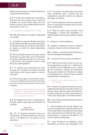 CONSTITUIÇÃO FEDERALArt. 56
170
político representado no Congresso Nacional,
assegurada ampla defesa.
§ 4° A renúncia de parlamentar submetido a
processo que vise ou possa levar à perda do
mandato, nos termos deste artigo, terá seus
efeitos suspensos até as deliberações finais de
que tratam os §§ 2° e 3°.
ƒƒ Parágrafo acrescido pela ECR n° 6/1994.
Art. 56. Não perderá o mandato o Deputado
ou Senador:
I – investido no cargo de Ministro de Estado,
Governador de Território, Secretário de Estado,
do Distrito Federal, de Território, de Prefeitura
de capital ou chefe de missão diplomática
temporária;
II – licenciadopelarespectivaCasapormotivo
de doença, ou para tratar, sem remuneração,
de interesse particular, desde que, neste caso,
o afastamento não ultrapasse cento e vinte
dias por sessão legislativa.
§ 1° O suplente será convocado nos casos
de vaga, de investidura em funções previstas
neste artigo ou de licença superior a cento e
vinte dias.
§ 2° Ocorrendo vaga e não havendo suplen-
te, far-se-á eleição para preenchê-la de falta-
rem mais de quinze meses para o término do
mandato.
99 Depreende-se do contexto que, na expressão
“de faltarem mais de quinze meses”, do texto
original, o vocábulo “de” foi usado, por enga-
no, no lugar da conjunção “se”.
§ 3° Na hipótese do inciso I, o Deputado ou
Senador poderá optar pela remuneração do
mandato.
Seção VI
Das Reuniões
Art. 57. O Congresso Nacional reunir-se-á,
anualmente, na Capital Federal, de 2 de feve-
reiro a 17 de julho e de 1° de agosto a 22 de
dezembro.
ƒƒ Caput com redação dada pelo art. 1° da EC
n° 50/2006.
§ 1° As reuniões marcadas para essas datas
serão transferidas para o primeiro dia útil
subseqüente, quando recaírem em sábados,
domingos ou feriados.
§ 2° A sessão legislativa não será interrompi-
da sem a aprovação do projeto de lei de dire-
trizes orçamentárias.
§ 3° Além de outros casos previstos nesta
Constituição, a Câmara dos Deputados e o
SenadoFederalreunir-se-ãoemsessãoconjunta
para:
I – inaugurar a sessão legislativa;
II – elaborar o regimento comum e regular a
criação de serviços comuns às duas Casas;
III – receber o compromisso do Presidente e
do Vice-Presidente da República;
IV – conhecer do veto e sobre ele deliberar.
§ 4° Cada uma das Casas reunir-se-á em ses-
sões preparatórias, a partir de 1° de fevereiro,
no primeiro ano da legislatura, para a posse
de seus membros e eleição das respectivas
Mesas, para mandato de 2 (dois) anos, vedada
a recondução para o mesmo cargo na eleição
imediatamente subseqüente.
ƒƒ Parágrafo com redação dada pelo art. 1° da
EC n° 50/2006.
§ 5° A Mesa do Congresso Nacional será pre-
sidida pelo Presidente do Senado Federal, e os
demais cargos serão exercidos, alternadamen-
te, pelos ocupantes de cargos equivalentes na
Câmara dos Deputados e no Senado Federal.
§6°AconvocaçãoextraordináriadoCongresso
Nacional far-se-á:
I – pelo Presidente do Senado Federal, em
caso de decretação de estado de defesa ou de
intervenção federal, de pedido de autorização
para a decretação de estado de sítio e para o
compromisso e a posse do Presidente e do
Vice-Presidente da República;
II – pelo Presidente da República, pelos
Presidentes da Câmara dos Deputados e do
 