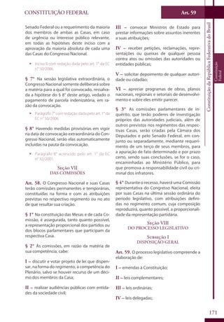 CONSTITUIÇÃO FEDERAL Art. 59
ConstituiçãodaRepúblicaFederativadoBrasil
Constituição
Federal
171
Senado Federal ou a requerimento da maioria
dos membros de ambas as Casas, em caso
de urgência ou interesse público relevante,
em todas as hipóteses deste inciso com a
aprovação da maioria absoluta de cada uma
das Casas do Congresso Nacional.
ƒƒ Inciso II com redação dada pelo art. 1° da EC
n° 50/2006.
§ 7° Na sessão legislativa extraordinária, o
Congresso Nacional somente deliberará sobre
a matéria para a qual foi convocado, ressalva-
da a hipótese do § 8° deste artigo, vedado o
pagamento de parcela indenizatória, em ra-
zão da convocação.
ƒƒ Parágrafo 7° com redação dada pelo art. 1° da
EC n° 50/2006.
§ 8° Havendo medidas provisórias em vigor
na data de convocação extraordinária do Con-
gresso Nacional, serão elas automaticamente
incluídas na pauta da convocação.
ƒƒ Parágrafo 8° acrescido pelo art. 1° da EC
n° 32/2001.
Seção VII
Das Comissões
Art. 58. O Congresso Nacional e suas Casas
terão comissões permanentes e temporárias,
constituídas na forma e com as atribuições
previstas no respectivo regimento ou no ato
de que resultar sua criação.
§ 1° Na constituição das Mesas e de cada Co-
missão, é assegurada, tanto quanto possível,
a representação proporcional dos partidos ou
dos blocos parlamentares que participam da
respectiva Casa.
§ 2° Às comissões, em razão da matéria de
sua competência, cabe:
I – discutir e votar projeto de lei que dispen-
sar, na forma do regimento, a competência do
Plenário, salvo se houver recurso de um déci-
mo dos membros da Casa;
II – realizar audiências públicas com entida-
des da sociedade civil;
III – convocar Ministros de Estado para
prestar informações sobre assuntos inerentes
a suas atribuições;
IV – receber petições, reclamações, repre-
sentações ou queixas de qualquer pessoa
contra atos ou omissões das autoridades ou
entidades públicas;
V – solicitar depoimento de qualquer autori-
dade ou cidadão;
VI – apreciar programas de obras, planos
nacionais, regionais e setoriais de desenvolvi-
mento e sobre eles emitir parecer.
§ 3° As comissões parlamentares de in-
quérito, que terão poderes de investigação
próprios das autoridades judiciais, além de
outros previstos nos regimentos das respec-
tivas Casas, serão criadas pela Câmara dos
Deputados e pelo Senado Federal, em con-
junto ou separadamente, mediante requeri-
mento de um terço de seus membros, para
a apuração de fato determinado e por prazo
certo, sendo suas conclusões, se for o caso,
encaminhadas ao Ministério Público, para
que promova a responsabilidade civil ou cri-
minal dos infratores.
§ 4° Durante o recesso, haverá uma Comissão
representativa do Congresso Nacional, eleita
por suas Casas na última sessão ordinária do
período legislativo, com atribuições defini-
das no regimento comum, cuja composição
reproduzirá, quanto possível, a proporcionali-
dade da representação partidária.
Seção VIII
Do Processo Legislativo
Subseção I
Disposição Geral
Art. 59. O processo legislativo compreende a
elaboração de:
I – emendas à Constituição;
II – leis complementares;
III – leis ordinárias;
IV – leis delegadas;
 