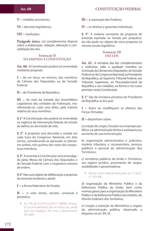 CONSTITUIÇÃO FEDERALArt. 60
172
V – medidas provisórias;
VI – decretos legislativos;
VII – resoluções.
Parágrafo único. Lei complementar disporá
sobre a elaboração, redação, alteração e con-
solidação das leis.
Subseção II
Da Emenda à Constituição
Art. 60. A Constituição poderá ser emendada
mediante proposta:
I – de um terço, no mínimo, dos membros
da Câmara dos Deputados ou do Senado
Federal;
II – do Presidente da República;
III – de mais da metade das Assembléias
Legislativas das unidades da Federação, ma-
nifestando-se, cada uma delas, pela maioria
relativa de seus membros.
§ 1° A Constituição não poderá ser emendada
na vigência de intervenção federal, de estado
de defesa ou de estado de sítio.
§ 2° A proposta será discutida e votada em
cada Casa do Congresso Nacional, em dois
turnos, considerando-se aprovada se obtiver,
em ambos, três quintos dos votos dos respec-
tivos membros.
§ 3° A emenda à Constituição será promulga-
da pelas Mesas da Câmara dos Deputados e
do Senado Federal, com o respectivo número
de ordem.
§ 4° Não será objeto de deliberação a proposta
de emenda tendente a abolir:
I – a forma federativa de Estado;
II – o voto direto, secreto, universal e
periódico;
ƒƒ Ac.-TSE, de 2.9.2010, no PA n° 108906: cômpu-
to, na urna eletrônica, de um único voto, ainda
que isso implique, em tese, o afastamento
do sigilo.
III – a separação dos Poderes;
IV – os direitos e garantias individuais.
§ 5° A matéria constante de proposta de
emenda rejeitada ou havida por prejudica-
da não pode ser objeto de nova proposta na
mesma sessão legislativa.
Subseção III
Das Leis
Art. 61. A iniciativa das leis complementares
e ordinárias cabe a qualquer membro ou
ComissãodaCâmaradosDeputados,doSenado
FederaloudoCongressoNacional,aoPresidente
da República, ao Supremo Tribunal Federal, aos
Tribunais Superiores, ao Procurador-Geral da
República e aos cidadãos, na forma e nos casos
previstos nesta Constituição.
§ 1° São de iniciativa privativa do Presidente
da República as leis que:
I – fixem ou modifiquem os efetivos das
Forças Armadas;
II – disponham sobre:
a) criação de cargos, funções ou empregos pú-
blicos na administração direta e autárquica ou
aumento de sua remuneração;
b) organização administrativa e judiciária,
matéria tributária e orçamentária, serviços
públicos e pessoal da administração dos
Territórios;
c) servidores públicos da União e Territórios,
seu regime jurídico, provimento de cargos,
estabilidade e aposentadoria;
ƒƒ Alínea c com redação dada pelo art. 3° da EC
n° 18/1998.
d) organização do Ministério Público e da
Defensoria Pública da União, bem como
normas gerais para a organização do Ministério
Público e da Defensoria Pública dos Estados, do
Distrito Federal e dos Territórios;
e) criação e extinção de Ministérios e órgãos
da administração pública, observado o
disposto no art. 84, VI;
 
