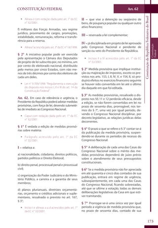 CONSTITUIÇÃO FEDERAL Art. 62
ConstituiçãodaRepúblicaFederativadoBrasil
Constituição
Federal
173
ƒƒ Alínea e com redação dada pelo art. 1° da EC
n° 32/2001.
f) militares das Forças Armadas, seu regime
jurídico, provimento de cargos, promoções,
estabilidade, remuneração, reforma e transfe-
rência para a reserva.
ƒƒ Alíneafacrescidapeloart.3°daECn°18/1998.
§ 2° A iniciativa popular pode ser exercida
pela apresentação à Câmara dos Deputados
de projeto de lei subscrito por, no mínimo, um
por cento do eleitorado nacional, distribuído
pelo menos por cinco Estados, com não me-
nos de três décimos por cento dos eleitores de
cada um deles.
ƒƒ Lei n° 9.709/1998: “Regulamenta a execução
do disposto nos incisos I, II e III do art. 14 da
Constituição Federal”.
Art. 62. Em caso de relevância e urgência, o
Presidente da República poderá adotar medidas
provisórias, com força de lei, devendo submetê-
las de imediato ao Congresso Nacional.
ƒƒ Caput com redação dada pelo art. 1° da EC
n° 32/2001.
§ 1° É vedada a edição de medidas provisó-
rias sobre matéria:
ƒƒ Parágrafo acrescido pelo art. 1° da EC
n° 32/2001.
I – relativa a:
a) nacionalidade, cidadania, direitos políticos,
partidos políticos e Direito Eleitoral;
b) direito penal, processual penal e processual
civil;
c) organização do Poder Judiciário e do Minis-
tério Público, a carreira e a garantia de seus
membros;
d) planos plurianuais, diretrizes orçamentá-
rias, orçamento e créditos adicionais e suple-
mentares, ressalvado o previsto no art. 167,
§ 3°;
ƒƒ Inciso I e alíneas a a d acrescidos pelo art. 1°
da EC n° 32/2001.
II – que vise a detenção ou seqüestro de
bens, de poupança popular ou qualquer outro
ativo financeiro;
III – reservada a lei complementar;
IV – jádisciplinadaemprojetodeleiaprovado
pelo Congresso Nacional e pendente de
sanção ou veto do Presidente da República.
ƒƒ Incisos II a IV acrescidos pelo art. 1° da EC
n° 32/2001.
§ 2° Medida provisória que implique institui-
ção ou majoração de impostos, exceto os pre-
vistos nos arts. 153, I, II, IV, V, e 154, II, só pro-
duzirá efeitos no exercício financeiro seguinte
se houver sido convertida em lei até o último
dia daquele em que foi editada.
§ 3° As medidas provisórias, ressalvado o dis-
posto nos §§ 11 e 12 perderão eficácia, desde
a edição, se não forem convertidas em lei no
prazo de sessenta dias, prorrogável, nos ter-
mos do § 7°, uma vez por igual período, de-
vendo o Congresso Nacional disciplinar, por
decreto legislativo, as relações jurídicas delas
decorrentes.
§ 4° O prazo a que se refere o § 3° contar-se-á
da publicação da medida provisória, suspen-
dendo-se durante os períodos de recesso do
Congresso Nacional.
§ 5° A deliberação de cada uma das Casas do
Congresso Nacional sobre o mérito das me-
didas provisórias dependerá de juízo prévio
sobre o atendimento de seus pressupostos
constitucionais.
§ 6° Se a medida provisória não for apreciada
em até quarenta e cinco dias contados de sua
publicação, entrará em regime de urgência,
subseqüentemente, em cada uma das Casas
do Congresso Nacional, ficando sobrestadas,
até que se ultime a votação, todas as demais
deliberações legislativas da Casa em que esti-
ver tramitando.
§ 7° Prorrogar-se-á uma única vez por igual
período a vigência de medida provisória que,
no prazo de sessenta dias, contado de sua
 