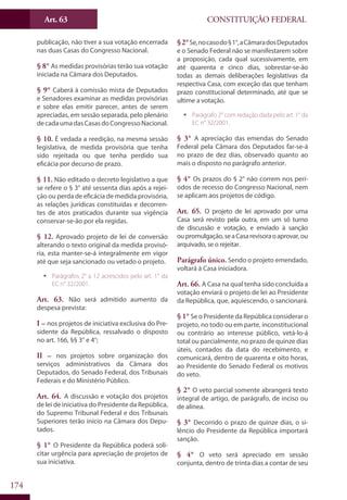 CONSTITUIÇÃO FEDERALArt. 63
174
publicação, não tiver a sua votação encerrada
nas duas Casas do Congresso Nacional.
§ 8° As medidas provisórias terão sua votação
iniciada na Câmara dos Deputados.
§ 9° Caberá à comissão mista de Deputados
e Senadores examinar as medidas provisórias
e sobre elas emitir parecer, antes de serem
apreciadas, em sessão separada, pelo plenário
decadaumadasCasasdoCongressoNacional.
§ 10. É vedada a reedição, na mesma sessão
legislativa, de medida provisória que tenha
sido rejeitada ou que tenha perdido sua
eficácia por decurso de prazo.
§ 11. Não editado o decreto legislativo a que
se refere o § 3° até sessenta dias após a rejei-
ção ou perda de eficácia de medida provisória,
as relações jurídicas constituídas e decorren-
tes de atos praticados durante sua vigência
conservar-se-ão por ela regidas.
§ 12. Aprovado projeto de lei de conversão
alterando o texto original da medida provisó-
ria, esta manter-se-á integralmente em vigor
até que seja sancionado ou vetado o projeto.
ƒƒ Parágrafos 2° a 12 acrescidos pelo art. 1° da
EC n° 32/2001.
Art. 63. Não será admitido aumento da
despesa prevista:
I – nos projetos de iniciativa exclusiva do Pre-
sidente da República, ressalvado o disposto
no art. 166, §§ 3° e 4°;
II – nos projetos sobre organização dos
serviços administrativos da Câmara dos
Deputados, do Senado Federal, dos Tribunais
Federais e do Ministério Público.
Art. 64. A discussão e votação dos projetos
de lei de iniciativa do Presidente da República,
do Supremo Tribunal Federal e dos Tribunais
Superiores terão início na Câmara dos Depu-
tados.
§ 1° O Presidente da República poderá soli-
citar urgência para apreciação de projetos de
sua iniciativa.
§2°Se,nocasodo§1°,aCâmaradosDeputados
e o Senado Federal não se manifestarem sobre
a proposição, cada qual sucessivamente, em
até quarenta e cinco dias, sobrestar-se-ão
todas as demais deliberações legislativas da
respectiva Casa, com exceção das que tenham
prazo constitucional determinado, até que se
ultime a votação.
ƒƒ Parágrafo 2° com redação dada pelo art. 1° da
EC n° 32/2001.
§ 3° A apreciação das emendas do Senado
Federal pela Câmara dos Deputados far-se-á
no prazo de dez dias, observado quanto ao
mais o disposto no parágrafo anterior.
§ 4° Os prazos do § 2° não correm nos perí-
odos de recesso do Congresso Nacional, nem
se aplicam aos projetos de código.
Art. 65. O projeto de lei aprovado por uma
Casa será revisto pela outra, em um só turno
de discussão e votação, e enviado à sanção
oupromulgação,seaCasarevisoraoaprovar,ou
arquivado, se o rejeitar.
Parágrafo único. Sendo o projeto emendado,
voltará à Casa iniciadora.
Art. 66. A Casa na qual tenha sido concluída a
votação enviará o projeto de lei ao Presidente
da República, que, aquiescendo, o sancionará.
§ 1° Se o Presidente da República considerar o
projeto, no todo ou em parte, inconstitucional
ou contrário ao interesse público, vetá-lo-á
total ou parcialmente, no prazo de quinze dias
úteis, contados da data do recebimento, e
comunicará, dentro de quarenta e oito horas,
ao Presidente do Senado Federal os motivos
do veto.
§ 2° O veto parcial somente abrangerá texto
integral de artigo, de parágrafo, de inciso ou
de alínea.
§ 3° Decorrido o prazo de quinze dias, o si-
lêncio do Presidente da República importará
sanção.
§ 4° O veto será apreciado em sessão
conjunta, dentro de trinta dias a contar de seu
 