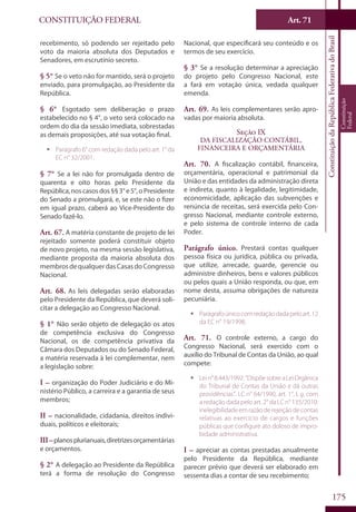 CONSTITUIÇÃO FEDERAL Art. 71
ConstituiçãodaRepúblicaFederativadoBrasil
Constituição
Federal
175
recebimento, só podendo ser rejeitado pelo
voto da maioria absoluta dos Deputados e
Senadores, em escrutínio secreto.
§ 5° Se o veto não for mantido, será o projeto
enviado, para promulgação, ao Presidente da
República.
§ 6° Esgotado sem deliberação o prazo
estabelecido no § 4°, o veto será colocado na
ordem do dia da sessão imediata, sobrestadas
as demais proposições, até sua votação final.
ƒƒ Parágrafo 6° com redação dada pelo art. 1° da
EC n° 32/2001.
§ 7° Se a lei não for promulgada dentro de
quarenta e oito horas pelo Presidente da
República,noscasosdos§§3°e5°,oPresidente
do Senado a promulgará, e, se este não o fizer
em igual prazo, caberá ao Vice-Presidente do
Senado fazê-lo.
Art. 67. A matéria constante de projeto de lei
rejeitado somente poderá constituir objeto
de novo projeto, na mesma sessão legislativa,
mediante proposta da maioria absoluta dos
membrosdequalquerdasCasasdoCongresso
Nacional.
Art. 68. As leis delegadas serão elaboradas
pelo Presidente da República, que deverá soli-
citar a delegação ao Congresso Nacional.
§ 1° Não serão objeto de delegação os atos
de competência exclusiva do Congresso
Nacional, os de competência privativa da
Câmara dos Deputados ou do Senado Federal,
a matéria reservada à lei complementar, nem
a legislação sobre:
I – organização do Poder Judiciário e do Mi-
nistério Público, a carreira e a garantia de seus
membros;
II – nacionalidade, cidadania, direitos indivi-
duais, políticos e eleitorais;
III–planosplurianuais,diretrizesorçamentárias
e orçamentos.
§ 2° A delegação ao Presidente da República
terá a forma de resolução do Congresso
Nacional, que especificará seu conteúdo e os
termos de seu exercício.
§ 3° Se a resolução determinar a apreciação
do projeto pelo Congresso Nacional, este
a fará em votação única, vedada qualquer
emenda.
Art. 69. As leis complementares serão apro-
vadas por maioria absoluta.
Seção IX
Da Fiscalização Contábil,
Financeira e Orçamentária
Art. 70. A fiscalização contábil, financeira,
orçamentária, operacional e patrimonial da
União e das entidades da administração direta
e indireta, quanto à legalidade, legitimidade,
economicidade, aplicação das subvenções e
renúncia de receitas, será exercida pelo Con-
gresso Nacional, mediante controle externo,
e pelo sistema de controle interno de cada
Poder.
Parágrafo único. Prestará contas qualquer
pessoa física ou jurídica, pública ou privada,
que utilize, arrecade, guarde, gerencie ou
administre dinheiros, bens e valores públicos
ou pelos quais a União responda, ou que, em
nome desta, assuma obrigações de natureza
pecuniária.
ƒƒ Parágrafoúnicocomredaçãodadapeloart.12
da EC n° 19/1998.
Art. 71. O controle externo, a cargo do
Congresso Nacional, será exercido com o
auxílio do Tribunal de Contas da União, ao qual
compete:
ƒƒ Lein°8.443/1992:“DispõesobreaLeiOrgânica
do Tribunal de Contas da União e dá outras
providências”. LC n° 64/1990, art. 1°, I, g, com
a redação dada pelo art. 2° da LC n° 135/2010:
inelegibilidadeemrazãoderejeiçãodecontas
relativas ao exercício de cargos e funções
públicas que configure ato doloso de impro-
bidade administrativa.
I – apreciar as contas prestadas anualmente
pelo Presidente da República, mediante
parecer prévio que deverá ser elaborado em
sessenta dias a contar de seu recebimento;
 