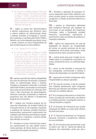 CONSTITUIÇÃO FEDERALArt. 72
176
ƒƒ Ac.-TSE, de 25.11.2008, no REspe n° 30.516; de
6.11.2008, no REspe n° 34.160 e, de 6.10.2008,
no REspe n° 29.981: competência do Poder
Legislativo para julgamento das contas de
gestão prestadas pelo chefe do Poder Exe-
cutivo, ainda que no exercício da função de
ordenador de despesas.
II – julgar as contas dos administradores
e demais responsáveis por dinheiros, bens
e valores públicos da administração direta
e indireta, incluídas as fundações e socieda-
des instituídas e mantidas pelo Poder Público
federal, e as contas daqueles que derem causa
a perda, extravio ou outra irregularidade de
que resulte prejuízo ao erário público;
ƒƒ V. art. 1° da Res.-TCU n° 241/2011.
ƒƒ Ac.-TSE, de 14.4.2009, no REspe n° 32.488
e, de 12.2.2009, no REspe n° 32.019:
competência do Tribunal de Contas da
União para processar e julgar as contas
relativas à aplicação de recursos do Fundef.
Ac.-TSE, de 10.2.2009, no REspe n° 31.772:
competência dos tribunais de contas dos
estados caso inexistente repasse de recursos
financeiros pela União para complementação
do valor mínimo por aluno a que alude as leis
nos
9.424/1996 e 11.494/2007.
III–apreciar,parafinsderegistro,alegalidade
dos atos de admissão de pessoal, a qualquer
título, na administração direta e indireta,
incluídas as fundações instituídas e mantidas
pelo Poder Público, excetuadas as nomeações
para cargo de provimento em comissão, bem
como a das concessões de aposentadorias,
reformas e pensões, ressalvadas as melhorias
posteriores que não alterem o fundamento
legal do ato concessório;
IV – realizar, por iniciativa própria, da Câ-
mara dos Deputados, do Senado Federal, de
Comissão técnica ou de inquérito, inspeções
e auditorias de natureza contábil, financeira,
orçamentária, operacional e patrimonial, nas
unidades administrativas dos Poderes Legisla-
tivo, Executivo e Judiciário, e demais entida-
des referidas no inciso II;
V – fiscalizar as contas nacionais das empre-
sas supranacionais de cujo capital social a
União participe, de forma direta ou indireta,
nos termos do tratado constitutivo;
VI – fiscalizar a aplicação de quaisquer re-
cursos repassados pela União mediante con-
vênio, acordo, ajuste ou outros instrumentos
congêneres, a Estado, ao Distrito Federal ou a
Município;
VII – prestar as informações solicitadas
pelo Congresso Nacional, por qualquer de
suas Casas, ou por qualquer das respectivas
Comissões, sobre a fiscalização contábil,
financeira, orçamentária, operacional e
patrimonial e sobre resultados de auditorias e
inspeções realizadas;
VIII – aplicar aos responsáveis, em caso de
ilegalidade de despesa ou irregularidade
de contas, as sanções previstas em lei, que
estabelecerá, entre outras cominações, multa
proporcional ao dano causado ao erário;
IX – assinar prazo para que o órgão ou en-
tidade adote as providências necessárias ao
exato cumprimento da lei, se verificada ilega-
lidade;
X – sustar, se não atendido, a execução do
ato impugnado, comunicando a decisão à
Câmara dos Deputados e ao Senado Federal;
XI – representar ao Poder competente sobre
irregularidades ou abusos apurados.
§ 1° No caso de contrato, o ato de sustação
será adotado diretamente pelo Congresso
Nacional, que solicitará, de imediato, ao Poder
Executivo as medidas cabíveis.
§ 2° Se o Congresso Nacional ou o Poder Exe-
cutivo, no prazo de noventa dias, não efetivar
as medidas previstas no parágrafo anterior, o
Tribunal decidirá a respeito.
§ 3° As decisões do Tribunal de que resulte
imputação de débito ou multa terão eficácia
de título executivo.
§ 4° O Tribunal encaminhará ao Congresso
Nacional, trimestral e anualmente, relatório
de suas atividades.
Art. 72. A Comissão mista permanente a que
se refere o art. 166, §1°, diante de indícios de
despesas não autorizadas, ainda que sob a
 