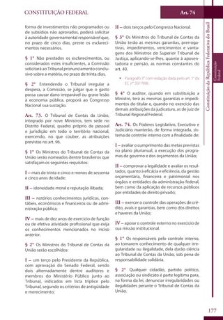 CONSTITUIÇÃO FEDERAL Art. 74
ConstituiçãodaRepúblicaFederativadoBrasil
Constituição
Federal
177
forma de investimentos não programados ou
de subsídios não aprovados, poderá solicitar
à autoridade governamental responsável que,
no prazo de cinco dias, preste os esclareci-
mentos necessários.
§ 1° Não prestados os esclarecimentos, ou
considerados estes insuficientes, a Comissão
solicitará ao Tribunal pronunciamento conclu-
sivo sobre a matéria, no prazo de trinta dias.
§ 2° Entendendo o Tribunal irregular a
despesa, a Comissão, se julgar que o gasto
possa causar dano irreparável ou grave lesão
à economia pública, proporá ao Congresso
Nacional sua sustação.
Art. 73. O Tribunal de Contas da União,
integrado por nove Ministros, tem sede no
Distrito Federal, quadro próprio de pessoal
e jurisdição em todo o território nacional,
exercendo, no que couber, as atribuições
previstas no art. 96.
§ 1° Os Ministros do Tribunal de Contas da
União serão nomeados dentre brasileiros que
satisfaçam os seguintes requisitos:
I – mais de trinta e cinco e menos de sessenta
e cinco anos de idade;
II – idoneidade moral e reputação ilibada;
III – notórios conhecimentos jurídicos, con-
tábeis, econômicos e financeiros ou de admi-
nistração pública;
IV – mais de dez anos de exercício de função
ou de efetiva atividade profissional que exija
os conhecimentos mencionados no inciso
anterior.
§ 2° Os Ministros do Tribunal de Contas da
União serão escolhidos:
I – um terço pelo Presidente da República,
com aprovação do Senado Federal, sendo
dois alternadamente dentre auditores e
membros do Ministério Público junto ao
Tribunal, indicados em lista tríplice pelo
Tribunal, segundo os critérios de antigüidade
e merecimento;
II – dois terços pelo Congresso Nacional.
§ 3° Os Ministros do Tribunal de Contas da
União terão as mesmas garantias, prerroga-
tivas, impedimentos, vencimentos e vanta-
gens dos Ministros do Superior Tribunal de
Justiça, aplicando-se-lhes, quanto à aposen-
tadoria e pensão, as normas constantes do
art. 40.
ƒƒ Parágrafo 3° com redação dada pelo art. 1° da
EC n° 20/1998.
§ 4° O auditor, quando em substituição a
Ministro, terá as mesmas garantias e impedi-
mentos do titular e, quando no exercício das
demais atribuições da judicatura, as de juiz de
Tribunal Regional Federal.
Art. 74. Os Poderes Legislativo, Executivo e
Judiciário manterão, de forma integrada, sis-
tema de controle interno com a finalidade de:
I – avaliar o cumprimento das metas previstas
no plano plurianual, a execução dos progra-
mas de governo e dos orçamentos da União;
II – comprovar a legalidade e avaliar os resul-
tados, quanto à eficácia e eficiência, da gestão
orçamentária, financeira e patrimonial nos
órgãos e entidades da administração federal,
bem como da aplicação de recursos públicos
por entidades de direito privado;
III – exercer o controle das operações de cré-
dito, avais e garantias, bem como dos direitos
e haveres da União;
IV – apoiar o controle externo no exercício de
sua missão institucional.
§ 1° Os responsáveis pelo controle interno,
ao tomarem conhecimento de qualquer irre-
gularidade ou ilegalidade, dela darão ciência
ao Tribunal de Contas da União, sob pena de
responsabilidade solidária.
§ 2° Qualquer cidadão, partido político,
associação ou sindicato é parte legítima para,
na forma da lei, denunciar irregularidades ou
ilegalidades perante o Tribunal de Contas da
União.
 
