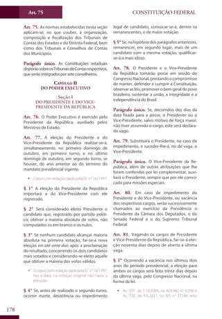 CONSTITUIÇÃO FEDERALArt. 75
178
Art. 75. As normas estabelecidas nesta seção
aplicam-se, no que couber, à organização,
composição e fiscalização dos Tribunais de
Contas dos Estados e do Distrito Federal, bem
como dos Tribunais e Conselhos de Contas
dos Municípios.
Parágrafo único. As Constituições estaduais
disporãosobreosTribunaisdeContasrespectivos,
que serão integrados por sete conselheiros.
Capítulo II
Do Poder Executivo
Seção I
Do Presidente e do Vice-
Presidente da República
Art. 76. O Poder Executivo é exercido pelo
Presidente da República, auxiliado pelos
Ministros de Estado.
Art. 77. A eleição do Presidente e do
Vice-Presidente da República realizar-se-á,
simultaneamente, no primeiro domingo de
outubro, em primeiro turno, e no último
domingo de outubro, em segundo turno, se
houver, do ano anterior ao do término do
mandato presidencial vigente.
ƒƒ Caput com redação dada pela EC n° 16/1997.
§ 1° A eleição do Presidente da República
importará a do Vice-Presidente com ele
registrado.
§ 2° Será considerado eleito Presidente o
candidato que, registrado por partido políti-
co, obtiver a maioria absoluta de votos, não
computados os em branco e os nulos.
§ 3° Se nenhum candidato alcançar maioria
absoluta na primeira votação, far-se-á nova
eleição em até vinte dias após a proclamação
do resultado, concorrendo os dois candidatos
mais votados e considerando-se eleito aquele
que obtiver a maioria dos votos válidos.
99 Ocaput,comredaçãodadapelaECn°16/1997,
fixa a data; na redação original não havia a
previsão.
§ 4° Se, antes de realizado o segundo turno,
ocorrer morte, desistência ou impedimento
legal de candidato, convocar-se-á, dentre os
remanescentes, o de maior votação.
§ 5° Se, na hipótese dos parágrafos anteriores,
remanescer, em segundo lugar, mais de um
candidato com a mesma votação, qualificar-
se-á o mais idoso.
Art. 78. O Presidente e o Vice-Presidente
da República tomarão posse em sessão do
CongressoNacional,prestandoocompromisso
de manter, defender e cumprir a Constituição,
observar as leis, promover o bem geral do povo
brasileiro, sustentar a união, a integridade e a
independência do Brasil.
Parágrafo único. Se, decorridos dez dias da
data fixada para a posse, o Presidente ou o
Vice-Presidente, salvo motivo de força maior,
não tiver assumido o cargo, este será declara-
do vago.
Art. 79. Substituirá o Presidente, no caso de
impedimento, e suceder-lhe-á, no de vaga, o
Vice-Presidente.
Parágrafo único. O Vice-Presidente da Re-
pública, além de outras atribuições que lhe
forem conferidas por lei complementar, auxi-
liará o Presidente, sempre que por ele convo-
cado para missões especiais.
Art. 80. Em caso de impedimento do
Presidente e do Vice-Presidente, ou vacância
dos respectivos cargos, serão sucessivamente
chamados ao exercício da Presidência o
Presidente da Câmara dos Deputados, o do
Senado Federal e o do Supremo Tribunal
Federal.
Art. 81. Vagando os cargos de Presidente
e Vice-Presidente da República, far-se-á elei-
ção noventa dias depois de aberta a última
vaga.
§ 1° Ocorrendo a vacância nos últimos dois
anos do período presidencial, a eleição para
ambos os cargos será feita trinta dias depois
da última vaga, pelo Congresso Nacional, na
forma da lei.
ƒƒ Ac.-STF, de 7.10.2009, na ADI-MC n° 4.298 e
Ac.-TSE, de 9.6.2011, no MS n° 77186: este
 