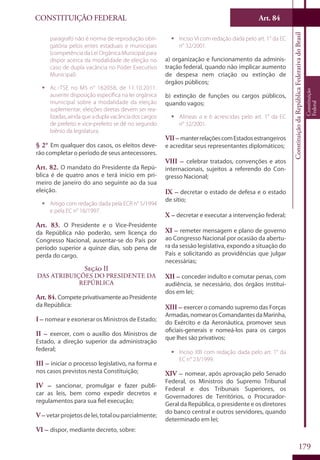 CONSTITUIÇÃO FEDERAL Art. 84
ConstituiçãodaRepúblicaFederativadoBrasil
Constituição
Federal
179
parágrafo não é norma de reprodução obri-
gatória pelos entes estaduais e municipais
(competência da Lei Orgânica Municipal para
dispor acerca da modalidade de eleição no
caso de dupla vacância no Poder Executivo
Municipal).
ƒƒ Ac.-TSE no MS n° 162058, de 11.10.2011:
ausente disposição específica na lei orgânica
municipal sobre a modalidade da eleição
suplementar; eleições diretas devem ser rea-
lizadas, ainda que a dupla vacância dos cargos
de prefeito e vice-prefeito se dê no segundo
biênio da legislatura.
§ 2° Em qualquer dos casos, os eleitos deve-
rão completar o período de seus antecessores.
Art. 82. O mandato do Presidente da Repú-
blica é de quatro anos e terá início em pri-
meiro de janeiro do ano seguinte ao da sua
eleição.
ƒƒ Artigo com redação dada pela ECR n° 5/1994
e pela EC n° 16/1997.
Art. 83. O Presidente e o Vice-Presidente
da República não poderão, sem licença do
Congresso Nacional, ausentar-se do País por
período superior a quinze dias, sob pena de
perda do cargo.
Seção II
Das Atribuições do Presidente da
República
Art. 84. CompeteprivativamenteaoPresidente
da República:
I – nomear e exonerar os Ministros de Estado;
II – exercer, com o auxílio dos Ministros de
Estado, a direção superior da administração
federal;
III – iniciar o processo legislativo, na forma e
nos casos previstos nesta Constituição;
IV – sancionar, promulgar e fazer publi-
car as leis, bem como expedir decretos e
regulamentos para sua fiel execução;
V – vetarprojetosdelei,totalouparcialmente;
VI – dispor, mediante decreto, sobre:
ƒƒ Inciso VI com redação dada pelo art. 1° da EC
n° 32/2001.
a) organização e funcionamento da adminis-
tração federal, quando não implicar aumento
de despesa nem criação ou extinção de
órgãos públicos;
b) extinção de funções ou cargos públicos,
quando vagos;
ƒƒ Alíneas a e b acrescidas pelo art. 1° da EC
n° 32/2001.
VII–manterrelaçõescomEstadosestrangeiros
e acreditar seus representantes diplomáticos;
VIII – celebrar tratados, convenções e atos
internacionais, sujeitos a referendo do Con-
gresso Nacional;
IX – decretar o estado de defesa e o estado
de sítio;
X – decretar e executar a intervenção federal;
XI – remeter mensagem e plano de governo
ao Congresso Nacional por ocasião da abertu-
ra da sessão legislativa, expondo a situação do
País e solicitando as providências que julgar
necessárias;
XII – conceder indulto e comutar penas, com
audiência, se necessário, dos órgãos instituí-
dos em lei;
XIII – exercer o comando supremo das Forças
Armadas,nomearosComandantesdaMarinha,
do Exército e da Aeronáutica, promover seus
oficiais-generais e nomeá-los para os cargos
que lhes são privativos;
ƒƒ Inciso XIII com redação dada pelo art. 1° da
EC n° 23/1999.
XIV – nomear, após aprovação pelo Senado
Federal, os Ministros do Supremo Tribunal
Federal e dos Tribunais Superiores, os
Governadores de Territórios, o Procurador-
Geral da República, o presidente e os diretores
do banco central e outros servidores, quando
determinado em lei;
 