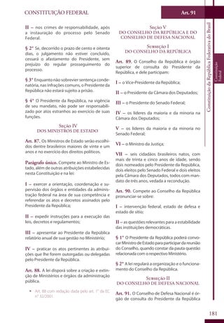 CONSTITUIÇÃO FEDERAL Art. 91
ConstituiçãodaRepúblicaFederativadoBrasil
Constituição
Federal
181
II – nos crimes de responsabilidade, após
a instauração do processo pelo Senado
Federal.
§ 2° Se, decorrido o prazo de cento e oitenta
dias, o julgamento não estiver concluído,
cessará o afastamento do Presidente, sem
prejuízo do regular prosseguimento do
processo.
§ 3° Enquanto não sobrevier sentença conde-
natória, nas infrações comuns, o Presidente da
República não estará sujeito a prisão.
§ 4° O Presidente da República, na vigência
de seu mandato, não pode ser responsabili-
zado por atos estranhos ao exercício de suas
funções.
Seção IV
Dos Ministros de Estado
Art. 87. Os Ministros de Estado serão escolhi-
dos dentre brasileiros maiores de vinte e um
anos e no exercício dos direitos políticos.
Parágrafo único. Compete ao Ministro de Es-
tado, além de outras atribuições estabelecidas
nesta Constituição e na lei:
I – exercer a orientação, coordenação e su-
pervisão dos órgãos e entidades da adminis-
tração federal na área de sua competência e
referendar os atos e decretos assinados pelo
Presidente da República;
II – expedir instruções para a execução das
leis, decretos e regulamentos;
III – apresentar ao Presidente da República
relatório anual de sua gestão no Ministério;
IV – praticar os atos pertinentes às atribui-
ções que lhe forem outorgadas ou delegadas
pelo Presidente da República.
Art. 88. A lei disporá sobre a criação e extin-
ção de Ministérios e órgãos da administração
pública.
ƒƒ Art. 88 com redação dada pelo art. 1° da EC
n° 32/2001.
Seção V
Do Conselho da República e do
Conselho de Defesa Nacional
Subseção I
Do Conselho da República
Art. 89. O Conselho da República é órgão
superior de consulta do Presidente da
República, e dele participam:
I – o Vice-Presidente da República;
II – o Presidente da Câmara dos Deputados;
III – o Presidente do Senado Federal;
IV – os líderes da maioria e da minoria na
Câmara dos Deputados;
V – os líderes da maioria e da minoria no
Senado Federal;
VI – o Ministro da Justiça;
VII – seis cidadãos brasileiros natos, com
mais de trinta e cinco anos de idade, sendo
dois nomeados pelo Presidente da República,
dois eleitos pelo Senado Federal e dois eleitos
pela Câmara dos Deputados, todos com man-
dato de três anos, vedada a recondução.
Art. 90. Compete ao Conselho da República
pronunciar-se sobre:
I – intervenção federal, estado de defesa e
estado de sítio;
II – as questões relevantes para a estabilidade
das instituições democráticas.
§ 1° O Presidente da República poderá convo-
carMinistrodeEstadoparaparticipardareunião
do Conselho, quando constar da pauta questão
relacionada com o respectivo Ministério.
§ 2° A lei regulará a organização e o funciona-
mento do Conselho da República.
Subseção II
Do Conselho de Defesa Nacional
Art. 91. O Conselho de Defesa Nacional é ór-
gão de consulta do Presidente da República
 