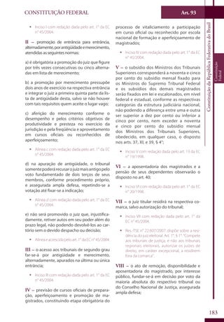 CONSTITUIÇÃO FEDERAL Art. 93
ConstituiçãodaRepúblicaFederativadoBrasil
Constituição
Federal
183
ƒƒ Inciso I com redação dada pelo art. 1° da EC
n° 45/2004.
II – promoção de entrância para entrância,
alternadamente,porantigüidadeemerecimento,
atendidas as seguintes normas:
a) é obrigatória a promoção do juiz que figure
por três vezes consecutivas ou cinco alterna-
das em lista de merecimento;
b) a promoção por merecimento pressupõe
dois anos de exercício na respectiva entrância
e integrar o juiz a primeira quinta parte da lis-
ta de antigüidade desta, salvo se não houver
com tais requisitos quem aceite o lugar vago;
c) aferição do merecimento conforme o
desempenho e pelos critérios objetivos de
produtividade e presteza no exercício da
jurisdição e pela freqüência e aproveitamento
em cursos oficiais ou reconhecidos de
aperfeiçoamento;
ƒƒ Alínea c com redação dada pelo art. 1° da EC
n° 45/2004.
d) na apuração de antigüidade, o tribunal
somentepoderárecusarojuizmaisantigopelo
voto fundamentado de dois terços de seus
membros, conforme procedimento próprio,
e assegurada ampla defesa, repetindo-se a
votação até fixar-se a indicação;
ƒƒ Alínea d com redação dada pelo art. 1° da EC
n° 45/2004.
e) não será promovido o juiz que, injustifica-
damente, retiver autos em seu poder além do
prazo legal, não podendo devolvê-los ao car-
tório sem o devido despacho ou decisão;
ƒƒ Alíneaeacrescidapeloart.1°daECn°45/2004.
III – o acesso aos tribunais de segundo grau
far-se-á por antigüidade e merecimento,
alternadamente, apurados na última ou única
entrância;
ƒƒ Inciso III com redação dada pelo art. 1° da EC
n° 45/2004.
IV – previsão de cursos oficiais de prepara-
ção, aperfeiçoamento e promoção de ma-
gistrados, constituindo etapa obrigatória do
processo de vitaliciamento a participação
em curso oficial ou reconhecido por escola
nacional de formação e aperfeiçoamento de
magistrados;
ƒƒ Inciso IV com redação dada pelo art. 1° da EC
n° 45/2004.
V – o subsídio dos Ministros dos Tribunais
Superiores corresponderá a noventa e cinco
por cento do subsídio mensal fixado para
os Ministros do Supremo Tribunal Federal
e os subsídios dos demais magistrados
serão fixados em lei e escalonados, em nível
federal e estadual, conforme as respectivas
categorias da estrutura judiciária nacional,
não podendo a diferença entre uma e outra
ser superior a dez por cento ou inferior a
cinco por cento, nem exceder a noventa
e cinco por cento do subsídio mensal
dos Ministros dos Tribunais Superiores,
obedecido, em qualquer caso, o disposto
nos arts. 37, XI, e 39, § 4°;
ƒƒ Inciso V com redação dada pelo art. 13 da EC
n° 19/1998.
VI – a aposentadoria dos magistrados e a
pensão de seus dependentes observarão o
disposto no art. 40;
ƒƒ Inciso VI com redação dada pelo art. 1° da EC
n° 20/1998.
VII – o juiz titular residirá na respectiva co-
marca, salvo autorização do tribunal;
ƒƒ Inciso VII com redação dada pelo art. 1° da
EC n° 45/2004.
ƒƒ Res.-TSE n° 22.607/2007: dispõe sobre a resi-
dência do juiz eleitoral. Art. 1°, § 1°: “Compete
aos tribunais de justiça, e não aos tribunais
regionais eleitorais, autorizar os juízes de
direito, em caráter excepcional, a residirem
fora da comarca”.
VIII – o ato de remoção, disponibilidade e
aposentadoria do magistrado, por interesse
público, fundar-se-á em decisão por voto da
maioria absoluta do respectivo tribunal ou
do Conselho Nacional de Justiça, assegurada
ampla defesa;
 