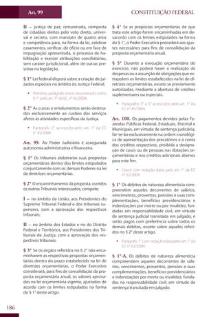 CONSTITUIÇÃO FEDERALArt. 99
186
II – justiça de paz, remunerada, composta
de cidadãos eleitos pelo voto direto, univer-
sal e secreto, com mandato de quatro anos
e competência para, na forma da lei, celebrar
casamentos, verificar, de ofício ou em face de
impugnação apresentada, o processo de ha-
bilitação e exercer atribuições conciliatórias,
sem caráter jurisdicional, além de outras pre-
vistas na legislação.
§ 1° Lei federal disporá sobre a criação de jui-
zados especiais no âmbito da Justiça Federal.
ƒƒ Primitivo parágrafo único renumerado como
§ 1° pelo art. 1° da EC n° 45/2004.
§ 2° As custas e emolumentos serão destina-
dos exclusivamente ao custeio dos serviços
afetos às atividades específicas da Justiça.
ƒƒ Parágrafo 2° acrescido pelo art. 1° da EC
n° 45/2004.
Art. 99. Ao Poder Judiciário é assegurada
autonomia administrativa e financeira.
§ 1° Os tribunais elaborarão suas propostas
orçamentárias dentro dos limites estipulados
conjuntamente com os demais Poderes na lei
de diretrizes orçamentárias.
§ 2° O encaminhamento da proposta, ouvidos
os outros Tribunais interessados, compete:
I – no âmbito da União, aos Presidentes do
Supremo Tribunal Federal e dos tribunais su-
periores, com a aprovação dos respectivos
tribunais;
II – no âmbito dos Estados e no do Distrito
Federal e Territórios, aos Presidentes dos Tri-
bunais de Justiça, com a aprovação dos res-
pectivos tribunais.
§ 3° Se os órgãos referidos no § 2° não enca-
minharem as respectivas propostas orçamen-
tárias dentro do prazo estabelecido na lei de
diretrizes orçamentárias, o Poder Executivo
considerará, para fins de consolidação da pro-
posta orçamentária anual, os valores aprova-
dos na lei orçamentária vigente, ajustados de
acordo com os limites estipulados na forma
do § 1° deste artigo.
§ 4° Se as propostas orçamentárias de que
trata este artigo forem encaminhadas em de-
sacordo com os limites estipulados na forma
do § 1°, o Poder Executivo procederá aos ajus-
tes necessários para fins de consolidação da
proposta orçamentária anual.
§ 5° Durante a execução orçamentária do
exercício, não poderá haver a realização de
despesas ou a assunção de obrigações que ex-
trapolem os limites estabelecidos na lei de di-
retrizes orçamentárias, exceto se previamente
autorizadas, mediante a abertura de créditos
suplementares ou especiais.
ƒƒ Parágrafos 3° a 5° acrescidos pelo art. 1° da
EC n° 45/2004.
Art. 100. Os pagamentos devidos pelas Fa-
zendas Públicas Federal, Estaduais, Distrital e
Municipais, em virtude de sentença judiciária,
far-se-ão exclusivamente na ordem cronológi-
ca de apresentação dos precatórios e à conta
dos créditos respectivos, proibida a designa-
ção de casos ou de pessoas nas dotações or-
çamentárias e nos créditos adicionais abertos
para este fim.
ƒƒ Caput com redação dada pelo art. 1° da EC
n° 62/2009.
§ 1° Os débitos de natureza alimentícia com-
preendem aqueles decorrentes de salários,
vencimentos, proventos, pensões e suas com-
plementações, benefícios previdenciários e
indenizações por morte ou por invalidez, fun-
dadas em responsabilidade civil, em virtude
de sentença judicial transitada em julgado, e
serão pagos com preferência sobre todos os
demais débitos, exceto sobre aqueles referi-
dos no § 2° deste artigo.
ƒƒ Parágrafo 1° com redação dada pelo art. 1° da
EC n° 62/2009.
§ 1°-A. Os débitos de natureza alimentícia
compreendem aqueles decorrentes de salá-
rios, vencimentos, proventos, pensões e suas
complementações, benefícios previdenciários
e indenizações por morte ou invalidez, funda-
das na responsabilidade civil, em virtude de
sentença transitada em julgado.
 