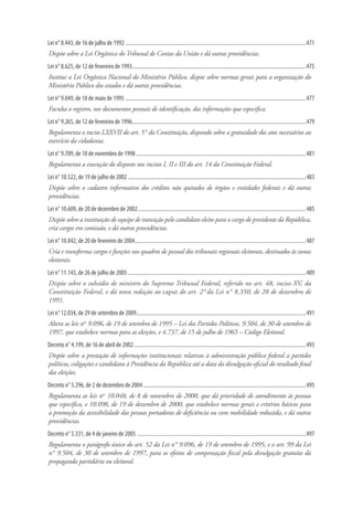 Lei n° 8.443, de 16 de julho de 1992......................................................................................................................................471
Dispõe sobre a Lei Orgânica do Tribunal de Contas da União e dá outras providências.
Lei n° 8.625, de 12 de fevereiro de 1993.................................................................................................................................475
Institui a Lei Orgânica Nacional do Ministério Público, dispõe sobre normas gerais para a organização do
Ministério Público dos estados e dá outras providências.
Lei n° 9.049, de 18 de maio de 1995......................................................................................................................................477
Faculta o registro, nos documentos pessoais de identificação, das informações que especifica.
Lei n° 9.265, de 12 de fevereiro de 1996.................................................................................................................................479
Regulamenta o inciso LXXVII do art. 5° da Constituição, dispondo sobre a gratuidade dos atos necessários ao
exercício da cidadania.
Lei n° 9.709, de 18 de novembro de 1998..............................................................................................................................481
Regulamenta a execução do disposto nos incisos I, II e III do art. 14 da Constituição Federal.
Lei n° 10.522, de 19 de julho de 2002....................................................................................................................................483
Dispõe sobre o cadastro informativo dos créditos não quitados de órgãos e entidades federais e dá outras
providências.
Lei n° 10.609, de 20 de dezembro de 2002.............................................................................................................................485
Dispõe sobre a instituição de equipe de transição pelo candidato eleito para o cargo de presidente da República,
cria cargos em comissão, e dá outras providências.
Lei n° 10.842, de 20 de fevereiro de 2004...............................................................................................................................487
Cria e transforma cargos e funções nos quadros de pessoal dos tribunais regionais eleitorais, destinados às zonas
eleitorais.
Lei n° 11.143, de 26 de julho de 2005....................................................................................................................................489
Dispõe sobre o subsídio de ministro do Supremo Tribunal Federal, referido no art. 48, inciso XV, da
Constituição Federal, e dá nova redação ao caput do art. 2° da Lei n° 8.350, de 28 de dezembro de
1991.
Lei n° 12.034, de 29 de setembro de 2009..............................................................................................................................491
Altera as leis nos
9.096, de 19 de setembro de 1995 – Lei dos Partidos Políticos, 9.504, de 30 de setembro de
1997, que estabelece normas para as eleições, e 4.737, de 15 de julho de 1965 – Código Eleitoral.
Decreto n° 4.199, de 16 de abril de 2002................................................................................................................................493
Dispõe sobre a prestação de informações institucionais relativas à administração pública federal a partidos
políticos, coligações e candidatos à Presidência da República até a data da divulgação oficial do resultado final
das eleições.
Decreto n° 5.296, de 2 de dezembro de 2004.........................................................................................................................495
Regulamenta as leis nos
10.048, de 8 de novembro de 2000, que dá prioridade de atendimento às pessoas
que especifica, e 10.098, de 19 de dezembro de 2000, que estabelece normas gerais e critérios básicos para
a promoção da acessibilidade das pessoas portadoras de deficiência ou com mobilidade reduzida, e dá outras
providências.
Decreto n° 5.331, de 4 de janeiro de 2005 .............................................................................................................................497
Regulamenta o parágrafo único do art. 52 da Lei n° 9.096, de 19 de setembro de 1995, e o art. 99 da Lei
n° 9.504, de 30 de setembro de 1997, para os efeitos de compensação fiscal pela divulgação gratuita da
propaganda partidária ou eleitoral.
 