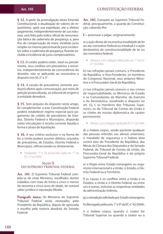 CONSTITUIÇÃO FEDERALArt. 101
188
§ 12. A partir da promulgação desta Emenda
Constitucional, a atualização de valores de re-
quisitórios, após sua expedição, até o efetivo
pagamento, independentemente de sua natu-
reza, será feita pelo índice oficial de remunera-
ção básica da caderneta de poupança, e, para
fins de compensação da mora, incidirão juros
simples no mesmo percentual de juros inciden-
tes sobre a caderneta de poupança, ficando ex-
cluída a incidência de juros compensatórios.
§ 13. O credor poderá ceder, total ou parcial-
mente, seus créditos em precatórios a tercei-
ros, independentemente da concordância do
devedor, não se aplicando ao cessionário o
disposto nos §§ 2° e 3°.
§ 14. A cessão de precatórios somente pro-
duzirá efeitos após comunicação, por meio de
petição protocolizada, ao tribunal de origem e
à entidade devedora.
§ 15. Sem prejuízo do disposto neste artigo,
lei complementar a esta Constituição Federal
poderá estabelecer regime especial para pa-
gamento de crédito de precatórios de Esta-
dos, Distrito Federal e Municípios, dispondo
sobre vinculações à receita corrente líquida e
forma e prazo de liquidação.
§ 16. A seu critério exclusivo e na forma de
lei, a União poderá assumir débitos, oriundos
de precatórios, de Estados, Distrito Federal e
Municípios, refinanciando-os diretamente.
ƒƒ Parágrafos 7° a 16 acrescidos pelo art. 1° da
EC n° 62/2009.
Seção II
Do Supremo Tribunal Federal
Art. 101. O Supremo Tribunal Federal com-
põe-se de onze Ministros, escolhidos dentre
cidadãos com mais de trinta e cinco e menos
de sessenta e cinco anos de idade, de notável
saber jurídico e reputação ilibada.
Parágrafo único. Os Ministros do Supremo
Tribunal Federal serão nomeados pelo
Presidente da República, depois de aprovada
a escolha pela maioria absoluta do Senado
Federal.
Art. 102. Compete ao Supremo Tribunal Fe-
deral, precipuamente, a guarda da Constitui-
ção, cabendo-lhe:
I – processar e julgar, originariamente:
a) a ação direta de inconstitucionalidade de lei
ou ato normativo federal ou estadual e a ação
declaratória de constitucionalidade de lei ou
ato normativo federal;
ƒƒ Alínea a com redação dada pelo art. 1° da EC
n° 53/2006.
b) nas infrações penais comuns, o Presidente
da República, o Vice-Presidente, os membros
do Congresso Nacional, seus próprios Minis-
tros e o Procurador-Geral da República;
c) nas infrações penais comuns e nos crimes
de responsabilidade, os Ministros de Estado
e os Comandantes da Marinha, do Exército
e da Aeronáutica, ressalvado o disposto no
art. 52, I, os membros dos Tribunais Supe-
riores, os do Tribunal de Contas da União e
os chefes de missão diplomática de caráter
permanente;
ƒƒ AlíneaccomredaçãodadapelaECn°23/1999.
d) o habeas corpus, sendo paciente qualquer
das pessoas referidas nas alíneas anteriores;
o mandado de segurança e o habeas data
contra atos do Presidente da República, das
Mesas da Câmara dos Deputados e do Senado
Federal, do Tribunal de Contas da União, do
Procurador-Geral da República e do próprio
Supremo Tribunal Federal;
e) o litígio entre Estado estrangeiro ou orga-
nismo internacional e a União, o Estado, o Dis-
trito Federal ou o Território;
f) as causas e os conflitos entre a União e os
Estados, a União e o Distrito Federal, ou entre
uns e outros, inclusive as respectivas entidades
da administração indireta;
g)aextradiçãosolicitadaporEstadoestrangeiro;
h)(Revogadopelosarts.1°e9°daECn°45/2004).
i) o habeas corpus, quando o coator for
Tribunal Superior ou quando o coator ou o
 