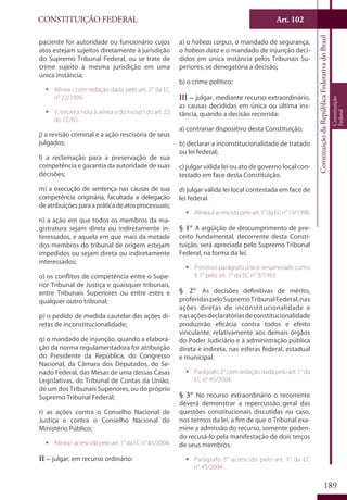 CONSTITUIÇÃO FEDERAL Art. 102
ConstituiçãodaRepúblicaFederativadoBrasil
Constituição
Federal
189
paciente for autoridade ou funcionário cujos
atos estejam sujeitos diretamente à jurisdição
do Supremo Tribunal Federal, ou se trate de
crime sujeito à mesma jurisdição em uma
única instância;
ƒƒ Alínea i com redação dada pelo art. 2° da EC
n° 22/1999.
ƒƒ V. terceira nota à alínea e do inciso I do art. 22
do CE/65.
j) a revisão criminal e a ação rescisória de seus
julgados;
l) a reclamação para a preservação de sua
competência e garantia da autoridade de suas
decisões;
m) a execução de sentença nas causas de sua
competência originária, facultada a delegação
deatribuiçõesparaapráticadeatosprocessuais;
n) a ação em que todos os membros da ma-
gistratura sejam direta ou indiretamente in-
teressados, e aquela em que mais da metade
dos membros do tribunal de origem estejam
impedidos ou sejam direta ou indiretamente
interessados;
o) os conflitos de competência entre o Supe-
rior Tribunal de Justiça e quaisquer tribunais,
entre Tribunais Superiores ou entre estes e
qualquer outro tribunal;
p) o pedido de medida cautelar das ações di-
retas de inconstitucionalidade;
q) o mandado de injunção, quando a elabora-
ção da norma regulamentadora for atribuição
do Presidente da República, do Congresso
Nacional, da Câmara dos Deputados, do Se-
nado Federal, das Mesas de uma dessas Casas
Legislativas, do Tribunal de Contas da União,
de um dos Tribunais Superiores, ou do próprio
Supremo Tribunal Federal;
r) as ações contra o Conselho Nacional de
Justiça e contra o Conselho Nacional do
Ministério Público;
ƒƒ Alínea r acrescida pelo art. 1° da EC n° 45/2004.
II – julgar, em recurso ordinário:
a) o habeas corpus, o mandado de segurança,
o habeas data e o mandado de injunção deci-
didos em única instância pelos Tribunais Su-
periores, se denegatória a decisão;
b) o crime político;
III – julgar, mediante recurso extraordinário,
as causas decididas em única ou última ins-
tância, quando a decisão recorrida:
a) contrariar dispositivo desta Constituição;
b) declarar a inconstitucionalidade de tratado
ou lei federal;
c) julgar válida lei ou ato de governo local con-
testado em face desta Constituição.
d) julgar válida lei local contestada em face de
lei federal.
ƒƒ Alíneadacrescidapeloart.5°daECn°19/1998.
§ 1° A argüição de descumprimento de pre-
ceito fundamental, decorrente desta Consti-
tuição, será apreciada pelo Supremo Tribunal
Federal, na forma da lei.
ƒƒ Primitivo parágrafo único renumerado como
§ 1° pelo art. 1° da EC n° 3/1993.
§ 2° As decisões definitivas de mérito,
proferidaspeloSupremoTribunalFederal,nas
ações diretas de inconstitucionalidade e
nasaçõesdeclaratóriasdeconstitucionalidade
produzirão eficácia contra todos e efeito
vinculante, relativamente aos demais órgãos
do Poder Judiciário e à administração pública
direta e indireta, nas esferas federal, estadual
e municipal.
ƒƒ Parágrafo 2° com redação dada pelo art. 1° da
EC n° 45/2004.
§ 3° No recurso extraordinário o recorrente
deverá demonstrar a repercussão geral das
questões constitucionais discutidas no caso,
nos termos da lei, a fim de que o Tribunal exa-
mine a admissão do recurso, somente poden-
do recusá-lo pela manifestação de dois terços
de seus membros.
ƒƒ Parágrafo 3° acrescido pelo art. 1° da EC
n° 45/2004.
 