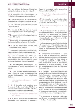 CONSTITUIÇÃO FEDERAL Art. 103-B
ConstituiçãodaRepúblicaFederativadoBrasil
Constituição
Federal
191
II – um Ministro do Superior Tribunal de
Justiça, indicado pelo respectivo tribunal;
III – um Ministro do Tribunal Superior do
Trabalho, indicado pelo respectivo tribunal;
IV – um desembargador de Tribunal de Jus-
tiça, indicado pelo Supremo Tribunal Federal;
V – um juiz estadual, indicado pelo Supremo
Tribunal Federal;
VI – um juiz de Tribunal Regional Federal,
indicado pelo Superior Tribunal de Justiça;
VII – um juiz federal, indicado pelo Superior
Tribunal de Justiça;
VIII–umjuizdeTribunalRegionaldoTrabalho,
indicado pelo Tribunal Superior do Trabalho;
IX – um juiz do trabalho, indicado pelo
Tribunal Superior do Trabalho;
X –ummembrodoMinistérioPúblicodaUnião,
indicado pelo Procurador-Geral da República;
XI – um membro do Ministério Público esta-
dual, escolhido pelo Procurador-Geral da Re-
pública dentre os nomes indicados pelo órgão
competente de cada instituição estadual;
XII – dois advogados, indicados pelo Con-
selho Federal da Ordem dos Advogados do
Brasil;
XIII – dois cidadãos, de notável saber jurí-
dico e reputação ilibada, indicados um pela
Câmara dos Deputados e outro pelo Senado
Federal.
ƒƒ Incisos II a XII acrescidos pelo art. 2° da EC
n° 45/2004.
§ 1° O Conselho será presidido pelo
Presidente do Supremo Tribunal Federal e,
nas suas ausências e impedimentos, pelo Vice-
Presidente do Supremo Tribunal Federal.
ƒƒ Parágrafo 1° com redação dada pelo art. 1° da
EC n° 61/2009.
§ 2° Os demais membros do Conselho serão
nomeados pelo Presidente da República,
depois de aprovada a escolha pela maioria
absoluta do Senado Federal.
ƒƒ Parágrafo 2° com redação dada pelo art. 1° da
EC n° 61/2009.
§ 3° Não efetuadas, no prazo legal, as indica-
ções previstas neste artigo, caberá a escolha
ao Supremo Tribunal Federal.
ƒƒ Parágrafo 3° acrescido pelo art. 2° da EC
n° 45/2004.
§ 4° Compete ao Conselho o controle da
atuação administrativa e financeira do Poder
Judiciário e do cumprimento dos deveres
funcionais dos juízes, cabendo-lhe, além de
outras atribuições que lhe forem conferidas
pelo Estatuto da Magistratura:
I – zelar pela autonomia do Poder Judiciário e
pelo cumprimento do Estatuto da Magistratu-
ra, podendo expedir atos regulamentares, no
âmbito de sua competência, ou recomendar
providências;
II – zelar pela observância do art. 37 e apre-
ciar, de ofício ou mediante provocação, a le-
galidade dos atos administrativos praticados
por membros ou órgãos do Poder Judiciário,
podendo desconstituí-los, revê-los ou fixar
prazo para que se adotem as providências
necessárias ao exato cumprimento da lei,
sem prejuízo da competência do Tribunal de
Contas da União;
III – receber e conhecer das reclamações
contra membros ou órgãos do Poder Judiciá-
rio, inclusive contra seus serviços auxiliares,
serventias e órgãos prestadores de serviços
notariais e de registro que atuem por dele-
gação do poder público ou oficializados, sem
prejuízo da competência disciplinar e correi-
cional dos tribunais, podendo avocar pro-
cessos disciplinares em curso e determinar a
remoção, a disponibilidade ou a aposentado-
ria com subsídios ou proventos proporcionais
ao tempo de serviço e aplicar outras sanções
administrativas, assegurada ampla defesa;
IV – representar ao Ministério Público, no
caso de crime contra a administração pública
ou de abuso de autoridade;
 