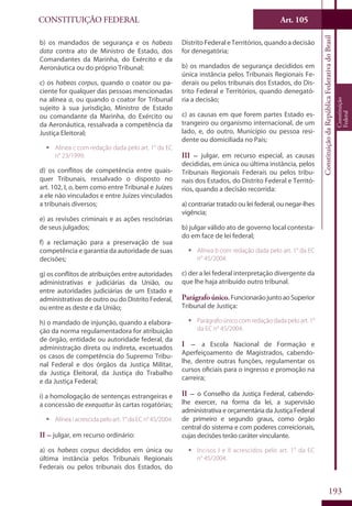 CONSTITUIÇÃO FEDERAL Art. 105
ConstituiçãodaRepúblicaFederativadoBrasil
Constituição
Federal
193
b) os mandados de segurança e os habeas
data contra ato de Ministro de Estado, dos
Comandantes da Marinha, do Exército e da
Aeronáutica ou do próprio Tribunal;
c) os habeas corpus, quando o coator ou pa-
ciente for qualquer das pessoas mencionadas
na alínea a, ou quando o coator for Tribunal
sujeito à sua jurisdição, Ministro de Estado
ou comandante da Marinha, do Exército ou
da Aeronáutica, ressalvada a competência da
Justiça Eleitoral;
ƒƒ Alínea c com redação dada pelo art. 1° da EC
n° 23/1999.
d) os conflitos de competência entre quais-
quer Tribunais, ressalvado o disposto no
art. 102, I, o, bem como entre Tribunal e Juízes
a ele não vinculados e entre Juízes vinculados
a tribunais diversos;
e) as revisões criminais e as ações rescisórias
de seus julgados;
f) a reclamação para a preservação de sua
competência e garantia da autoridade de suas
decisões;
g) os conflitos de atribuições entre autoridades
administrativas e judiciárias da União, ou
entre autoridades judiciárias de um Estado e
administrativas de outro ou do Distrito Federal,
ou entre as deste e da União;
h) o mandado de injunção, quando a elabora-
ção da norma regulamentadora for atribuição
de órgão, entidade ou autoridade federal, da
administração direta ou indireta, excetuados
os casos de competência do Supremo Tribu-
nal Federal e dos órgãos da Justiça Militar,
da Justiça Eleitoral, da Justiça do Trabalho
e da Justiça Federal;
i) a homologação de sentenças estrangeiras e
a concessão de exequatur às cartas rogatórias;
ƒƒ Alínea i acrescida pelo art. 1° da EC n° 45/2004.
II – julgar, em recurso ordinário:
a) os habeas corpus decididos em única ou
última instância pelos Tribunais Regionais
Federais ou pelos tribunais dos Estados, do
Distrito Federal e Territórios, quando a decisão
for denegatória;
b) os mandados de segurança decididos em
única instância pelos Tribunais Regionais Fe-
derais ou pelos tribunais dos Estados, do Dis-
trito Federal e Territórios, quando denegató-
ria a decisão;
c) as causas em que forem partes Estado es-
trangeiro ou organismo internacional, de um
lado, e, do outro, Município ou pessoa resi-
dente ou domiciliada no País;
III – julgar, em recurso especial, as causas
decididas, em única ou última instância, pelos
Tribunais Regionais Federais ou pelos tribu-
nais dos Estados, do Distrito Federal e Territó-
rios, quando a decisão recorrida:
a) contrariar tratado ou lei federal, ou negar-lhes
vigência;
b) julgar válido ato de governo local contesta-
do em face de lei federal;
ƒƒ Alínea b com redação dada pelo art. 1° da EC
n° 45/2004.
c) der a lei federal interpretação divergente da
que lhe haja atribuído outro tribunal.
Parágrafo único.FuncionarãojuntoaoSuperior
Tribunal de Justiça:
ƒƒ Parágrafo único com redação dada pelo art. 1°
da EC n° 45/2004.
I – a Escola Nacional de Formação e
Aperfeiçoamento de Magistrados, cabendo-
lhe, dentre outras funções, regulamentar os
cursos oficiais para o ingresso e promoção na
carreira;
II – o Conselho da Justiça Federal, cabendo-
lhe exercer, na forma da lei, a supervisão
administrativa e orçamentária da Justiça Federal
de primeiro e segundo graus, como órgão
central do sistema e com poderes correicionais,
cujas decisões terão caráter vinculante.
ƒƒ Incisos I e II acrescidos pelo art. 1° da EC
n° 45/2004.
 