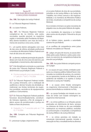 CONSTITUIÇÃO FEDERALArt. 106
194
Seção IV
Dos Tribunais Regionais Federais
e dos Juízes Federais
Art. 106. São órgãos da Justiça Federal:
I – os Tribunais Regionais Federais;
II – os Juízes Federais.
Art. 107. Os Tribunais Regionais Federais
compõem-se de, no mínimo, sete juízes,
recrutados, quando possível, na respectiva
região e nomeados pelo Presidente da Repú-
blica dentre brasileiros com mais de trinta e
menos de sessenta e cinco anos, sendo:
I – um quinto dentre advogados com mais
de dez anos de efetiva atividade profissional
e membros do Ministério Público Federal com
mais de dez anos de carreira;
II – osdemais,mediantepromoçãodejuízesfe-
derais com mais de cinco anos de exercício, por
antigüidade e merecimento, alternadamente.
§ 1° A lei disciplinará a remoção ou a permuta
de juízes dos Tribunais Regionais Federais e
determinará sua jurisdição e sede.
ƒƒ Primitivo parágrafo único renumerado como
§ 1° pelo art. 1° da EC n° 45/2004.
§ 2° Os Tribunais Regionais Federais instala-
rão a justiça itinerante, com a realização de
audiências e demais funções da atividade ju-
risdicional, nos limites territoriais da respec-
tiva jurisdição, servindo-se de equipamentos
públicos e comunitários.
§ 3° Os Tribunais Regionais Federais poderão
funcionar descentralizadamente, constituin-
do Câmaras regionais, a fim de assegurar o
pleno acesso do jurisdicionado à justiça em
todas as fases do processo.
ƒƒ Parágrafos 2° e 3° acrescidos pelo art. 1° da
EC n° 45/2004.
Art. 108. Compete aos Tribunais Regionais
Federais:
I – processar e julgar, originariamente:
a) os juízes federais da área de sua jurisdição,
incluídos os da Justiça Militar e da Justiça do
Trabalho, nos crimes comuns e de responsa-
bilidade, e os membros do Ministério Público
da União, ressalvada a competência da Justiça
Eleitoral;
b) as revisões criminais e as ações rescisórias de
julgados seus ou dos juízes federais da região;
c) os mandados de segurança e os habeas
data contra ato do próprio Tribunal ou de juiz
federal;
d) os habeas corpus, quando a autoridade
coatora for juiz federal;
e) os conflitos de competência entre juízes
federais vinculados ao Tribunal;
II – julgar, em grau de recurso, as causas deci-
didas pelos juízes federais e pelos juízes esta-
duais no exercício da competência federal da
área de sua jurisdição.
Art. 109. Aos juízes federais compete proces-
sar e julgar:
I – as causas em que a União, entidade autár-
quica ou empresa pública federal forem inte-
ressadas na condição de autoras, rés, assisten-
tes ou oponentes, exceto as de falência, as de
acidentes de trabalho e as sujeitas à Justiça
Eleitoral e à Justiça do Trabalho;
II – as causas entre Estado estrangeiro
ou organismo internacional e Município ou
pessoa domiciliada ou residente no País;
III – as causas fundadas em tratado ou con-
trato da União com Estado estrangeiro ou
organismo internacional;
IV – os crimes políticos e as infrações penais
praticadas em detrimento de bens, serviços
ou interesse da União ou de suas entidades
autárquicas ou empresas públicas, excluídas
as contravenções e ressalvada a competência
da Justiça Militar e da Justiça Eleitoral;
V – os crimes previstos em tratado ou
convenção internacional, quando, iniciada a
execução no País, o resultado tenha ou devesse
 