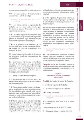 CONSTITUIÇÃO FEDERAL Art. 111
ConstituiçãodaRepúblicaFederativadoBrasil
Constituição
Federal
195
terocorridonoestrangeiro,oureciprocamente;
V-A – as causas relativas a direitos humanos a
que se refere o § 5° deste artigo;
ƒƒ Inciso V-A acrescido pelo art. 1° da EC
n° 45/2004.
VI – os crimes contra a organização do
trabalho e, nos casos determinados por
lei, contra o sistema financeiro e a ordem
econômico-financeira;
VII – os habeas corpus, em matéria criminal de
suacompetênciaouquandooconstrangimento
provier de autoridade cujos atos não estejam
diretamente sujeitos a outra jurisdição;
VIII – os mandados de segurança e os
habeas data contra ato de autoridade federal,
excetuados os casos de competência dos
tribunais federais;
IX – os crimes cometidos a bordo de navios
ou aeronaves, ressalvada a competência da
Justiça Militar;
X – os crimes de ingresso ou permanência
irregular de estrangeiro, a execução de carta
rogatória, após o exequatur, e de sentença
estrangeira, após a homologação, as causas
referentes à nacionalidade, inclusive a respec-
tiva opção, e à naturalização;
XI – a disputa sobre direitos indígenas.
§ 1° As causas em que a União for autora se-
rão aforadas na seção judiciária onde tiver do-
micílio a outra parte.
§ 2° As causas intentadas contra a União po-
derão ser aforadas na seção judiciária em que
for domiciliado o autor, naquela onde houver
ocorrido o ato ou fato que deu origem à de-
manda ou onde esteja situada a coisa, ou, ain-
da, no Distrito Federal.
§ 3° Serão processadas e julgadas na justiça
estadual, no foro do domicílio dos segurados
ou beneficiários, as causas em que forem parte
instituição de previdência social e segurado,
sempre que a comarca não seja sede de vara
do juízo federal, e, se verificada essa condição,
a lei poderá permitir que outras causas sejam
também processadas e julgadas pela justiça
estadual.
§ 4° Na hipótese do parágrafo anterior, o
recurso cabível será sempre para o Tribunal
Regional Federal na área de jurisdição do juiz
de primeiro grau.
§ 5° Nas hipóteses de grave violação de direitos
humanos, o Procurador-Geral da República,
com a finalidade de assegurar o cumprimento
de obrigações decorrentes de tratados
internacionais de direitos humanos dos quais
o Brasil seja parte, poderá suscitar, perante
o Superior Tribunal de Justiça, em qualquer
fase do inquérito ou processo, incidente de
deslocamento de competência para a Justiça
Federal.
ƒƒ Parágrafo 5° acrescido pelo art. 1° da EC
n° 45/2004.
Art. 110. Cada Estado, bem como o Distrito
Federal, constituirá uma seção judiciária que
terá por sede a respectiva Capital, e varas loca-
lizadas segundo o estabelecido em lei.
Parágrafo único. Nos Territórios Federais, a
jurisdição e as atribuições cometidas aos juí-
zes federais caberão aos juízes da justiça local,
na forma da lei.
Seção V
Dos Tribunais e Juízes do
Trabalho
Art. 111. São órgãos da Justiça do Trabalho:
I – o Tribunal Superior do Trabalho;
II – os Tribunais Regionais do Trabalho;
III – Juízes do Trabalho.
ƒƒ Inciso III com redação dada pelo art. 1° da EC
n° 24/1999.
§ 1° (Revogado pelos arts. 1° e 9° da EC
n° 45/2004).
I – (Revogado pelo art. 1° da EC n° 24/99).
II – (Revogado pelo art. 1° da EC n° 24/99).
 