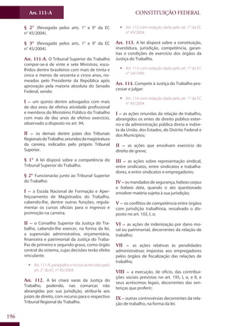 CONSTITUIÇÃO FEDERALArt. 111-A
196
§ 2° (Revogado pelos arts. 1° e 9° da EC
n° 45/2004).
§ 3° (Revogado pelos arts. 1° e 9° da EC
n° 45/2004).
Art. 111-A. O Tribunal Superior do Trabalho
compor-se-á de vinte e sete Ministros, esco-
lhidos dentre brasileiros com mais de trinta e
cinco e menos de sessenta e cinco anos, no-
meados pelo Presidente da República após
aprovação pela maioria absoluta do Senado
Federal, sendo:
I – um quinto dentre advogados com mais
de dez anos de efetiva atividade profissional
e membros do Ministério Público do Trabalho
com mais de dez anos de efetivo exercício,
observado o disposto no art. 94;
II – os demais dentre juízes dos Tribunais
RegionaisdoTrabalho,oriundosdamagistratura
da carreira, indicados pelo próprio Tribunal
Superior.
§ 1° A lei disporá sobre a competência do
Tribunal Superior do Trabalho.
§ 2° Funcionarão junto ao Tribunal Superior
do Trabalho:
I – a Escola Nacional de Formação e Aper-
feiçoamento de Magistrados do Trabalho,
cabendo-lhe, dentre outras funções, regula-
mentar os cursos oficiais para o ingresso e
promoção na carreira;
II – o Conselho Superior da Justiça do Tra-
balho, cabendo-lhe exercer, na forma da lei,
a supervisão administrativa, orçamentária,
financeira e patrimonial da Justiça do Traba-
lho de primeiro e segundo graus, como órgão
central do sistema, cujas decisões terão efeito
vinculante.
ƒƒ Art.111-A,parágrafoseincisosacrescidospelo
art. 2° da EC n° 45/2004.
Art. 112. A lei criará varas da Justiça do
Trabalho, podendo, nas comarcas não
abrangidas por sua jurisdição, atribuí-la aos
juízes de direito, com recurso para o respectivo
Tribunal Regional do Trabalho.
ƒƒ Art. 112 com redação dada pelo art. 1° da EC
n° 45/2004.
Art. 113. A lei disporá sobre a constituição,
investidura, jurisdição, competência, garan-
tias e condições de exercício dos órgãos da
Justiça do Trabalho.
ƒƒ Art. 113 com redação dada pelo art. 1° da EC
n° 24/1999.
Art. 114. Compete à Justiça do Trabalho pro-
cessar e julgar:
ƒƒ Art. 114 com redação dada pelo art. 1° da EC
n° 45/2004.
I – as ações oriundas da relação de trabalho,
abrangidos os entes de direito público exter-
no e da administração pública direta e indire-
ta da União, dos Estados, do Distrito Federal e
dos Municípios;
II – as ações que envolvam exercício do
direito de greve;
III – as ações sobre representação sindical,
entre sindicatos, entre sindicatos e trabalha-
dores, e entre sindicatos e empregadores;
IV – osmandadosdesegurança,habeascorpus
e habeas data, quando o ato questionado
envolver matéria sujeita à sua jurisdição;
V – os conflitos de competência entre órgãos
com jurisdição trabalhista, ressalvado o dis-
posto no art. 102, I, o;
VI – as ações de indenização por dano mo-
ral ou patrimonial, decorrentes da relação de
trabalho;
VII – as ações relativas às penalidades
administrativas impostas aos empregadores
pelos órgãos de fiscalização das relações de
trabalho;
VIII – a execução, de ofício, das contribui-
ções sociais previstas no art. 195, I, a, e II, e
seus acréscimos legais, decorrentes das sen-
tenças que proferir;
IX – outras controvérsias decorrentes da rela-
ção de trabalho, na forma da lei.
 