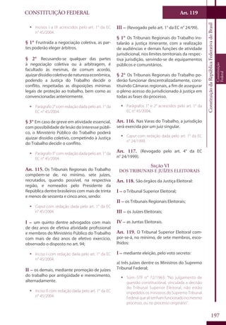 CONSTITUIÇÃO FEDERAL Art. 119
ConstituiçãodaRepúblicaFederativadoBrasil
Constituição
Federal
197
ƒƒ Incisos I a IX acrescidos pelo art. 1° da EC
n° 45/2004.
§ 1° Frustrada a negociação coletiva, as par-
tes poderão eleger árbitros.
§ 2° Recusando-se qualquer das partes
à negociação coletiva ou à arbitragem, é
facultado às mesmas, de comum acordo,
ajuizardissídiocoletivodenaturezaeconômica,
podendo a Justiça do Trabalho decidir o
conflito, respeitadas as disposições mínimas
legais de proteção ao trabalho, bem como as
convencionadas anteriormente.
ƒƒ Parágrafo 2° com redação dada pelo art. 1° da
EC n° 45/2004.
§ 3° Em caso de greve em atividade essencial,
com possibilidade de lesão do interesse públi-
co, o Ministério Público do Trabalho poderá
ajuizar dissídio coletivo, competindo à Justiça
do Trabalho decidir o conflito.
ƒƒ Parágrafo 3° com redação dada pelo art. 1° da
EC n° 45/2004.
Art. 115. Os Tribunais Regionais do Trabalho
compõem-se de, no mínimo, sete juízes,
recrutados, quando possível, na respectiva
região, e nomeados pelo Presidente da
República dentre brasileiros com mais de trinta
e menos de sessenta e cinco anos, sendo:
ƒƒ Caput com redação dada pelo art. 1° da EC
n° 45/2004.
I – um quinto dentre advogados com mais
de dez anos de efetiva atividade profissional
e membros do Ministério Público do Trabalho
com mais de dez anos de efetivo exercício,
observado o disposto no art. 94;
ƒƒ Inciso I com redação dada pelo art. 1° da EC
n° 45/2004.
II – os demais, mediante promoção de juízes
do trabalho por antigüidade e merecimento,
alternadamente.
ƒƒ Inciso II com redação dada pelo art. 1° da EC
n° 45/2004.
III – (Revogado pelo art. 1° da EC n° 24/99).
§ 1° Os Tribunais Regionais do Trabalho ins-
talarão a justiça itinerante, com a realização
de audiências e demais funções de atividade
jurisdicional, nos limites territoriais da respec-
tiva jurisdição, servindo-se de equipamentos
públicos e comunitários.
§ 2° Os Tribunais Regionais do Trabalho po-
derão funcionar descentralizadamente, cons-
tituindo Câmaras regionais, a fim de assegurar
o pleno acesso do jurisdicionado à justiça em
todas as fases do processo.
ƒƒ Parágrafos 1° e 2° acrescidos pelo art. 1° da
EC n° 45/2004.
Art. 116. Nas Varas do Trabalho, a jurisdição
será exercida por um juiz singular.
ƒƒ Caput com redação dada pelo art. 1° da EC
n° 24/1999.
Art. 117. (Revogado pelo art. 4° da EC
n° 24/1999).
Seção VI
Dos Tribunais e Juízes Eleitorais
Art. 118. São órgãos da Justiça Eleitoral:
I – o Tribunal Superior Eleitoral;
II – os Tribunais Regionais Eleitorais;
III – os Juízes Eleitorais;
IV – as Juntas Eleitorais.
Art. 119. O Tribunal Superior Eleitoral com-
por-se-á, no mínimo, de sete membros, esco-
lhidos:
I – mediante eleição, pelo voto secreto:
a) três juízes dentre os Ministros do Supremo
Tribunal Federal;
ƒƒ Súm.-STF n° 72/1963: “No julgamento de
questão constitucional, vinculada a decisão
do Tribunal Superior Eleitoral, não estão
impedidos os ministros do Supremo Tribunal
Federalquealitenhamfuncionadonomesmo
processo, ou no processo originário”.
 