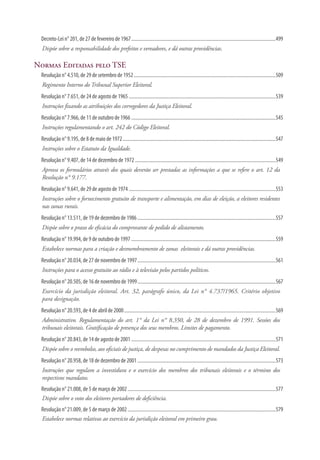 Decreto-Lei n° 201, de 27 de fevereiro de 1967......................................................................................................................499
Dispõe sobre a responsabilidade dos prefeitos e vereadores, e dá outras providências.
Normas Editadas pelo TSE
Resolução n° 4.510, de 29 de setembro de 1952....................................................................................................................509
Regimento Interno do Tribunal Superior Eleitoral.
Resolução n° 7.651, de 24 de agosto de 1965........................................................................................................................539
Instruções fixando as atribuições dos corregedores da Justiça Eleitoral.
Resolução n° 7.966, de 11 de outubro de 1966......................................................................................................................545
Instruções regulamentando o art. 242 do Código Eleitoral.
Resolução n° 9.195, de 8 de maio de 1972.............................................................................................................................547
Instruções sobre o Estatuto da Igualdade.
Resolução n° 9.407, de 14 de dezembro de 1972...................................................................................................................549
Aprova os formulários através dos quais deverão ser prestadas as informações a que se refere o art. 12 da
Resolução n° 9.177.
Resolução n° 9.641, de 29 de agosto de 1974........................................................................................................................553
Instruções sobre o fornecimento gratuito de transporte e alimentação, em dias de eleição, a eleitores residentes
nas zonas rurais.
Resolução n° 13.511, de 19 de dezembro de 1986.................................................................................................................557
Dispõe sobre o prazo de eficácia do comprovante de pedido de alistamento.
Resolução n° 19.994, de 9 de outubro de 1997......................................................................................................................559
Estabelece normas para a criação e desmembramento de zonas eleitorais e dá outras providências.
Resolução n° 20.034, de 27 de novembro de 1997.................................................................................................................561
Instruções para o acesso gratuito ao rádio e à televisão pelos partidos políticos.
Resolução n° 20.505, de 16 de novembro de 1999.................................................................................................................567
Exercício da jurisdição eleitoral. Art. 32, parágrafo único, da Lei n° 4.737/1965. Critério objetivo
para designação.
Resolução n° 20.593, de 4 de abril de 2000............................................................................................................................569
Administrativo. Regulamentação do art. 1° da Lei n° 8.350, de 28 de dezembro de 1991. Sessões dos
tribunais eleitorais. Gratificação de presença dos seus membros. Limites de pagamento.
Resolução n° 20.843, de 14 de agosto de 2001......................................................................................................................571
Dispõe sobre o reembolso, aos oficiais de justiça, de despesas no cumprimento de mandados da Justiça Eleitoral.
Resolução n° 20.958, de 18 de dezembro de 2001.................................................................................................................573
Instruções que regulam a investidura e o exercício dos membros dos tribunais eleitorais e o término dos
respectivos mandatos.
Resolução n° 21.008, de 5 de março de 2002.........................................................................................................................577
Dispõe sobre o voto dos eleitores portadores de deficiência.
Resolução n° 21.009, de 5 de março de 2002.........................................................................................................................579
Estabelece normas relativas ao exercício da jurisdição eleitoral em primeiro grau.
 