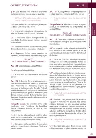 CONSTITUIÇÃO FEDERAL Art. 125
ConstituiçãodaRepúblicaFederativadoBrasil
Constituição
Federal
199
§ 4° Das decisões dos Tribunais Regionais
Eleitorais somente caberá recurso quando:
ƒƒ CE/65, art. 276: hipóteses de cabimento de
recurso especial e recurso ordinário.
I – forem proferidas contra disposição expres-
sa desta Constituição ou de lei;
II – ocorrer divergência na interpretação de
lei entre dois ou mais Tribunais Eleitorais;
III – versarem sobre inelegibilidade ou
expedição de diplomas nas eleições federais
ou estaduais;
IV–anularemdiplomasoudecretaremaperda
de mandatos eletivos federais ou estaduais;
V – denegarem habeas corpus, mandado de
segurança,habeasdata,oumandadodeinjunção.
Seção VII
Dos Tribunais e Juízes Militares
Art. 122. São órgãos da Justiça Militar:
I – o Superior Tribunal Militar;
II – os Tribunais e Juízes Militares instituídos
por lei.
Art. 123. O Superior Tribunal Militar compor-
se-á de quinze Ministros vitalícios, nomeados
pelo Presidente da República, depois de
aprovada a indicação pelo Senado Federal,
sendo três dentre oficiais-generais da Marinha,
quatro dentre oficiais-generais do Exército, três
dentre oficiais-generais da Aeronáutica, todos
da ativa e do posto mais elevado da carreira, e
cinco dentre civis.
Parágrafo único. Os Ministros civis serão
escolhidos pelo Presidente da República
dentre brasileiros maiores de trinta e cinco
anos, sendo:
I – três dentre advogados de notório saber
jurídico e conduta ilibada, com mais de dez
anos de efetiva atividade profissional;
II – dois, por escolha paritária, dentre juízes
auditores e membros do Ministério Público da
Justiça Militar.
Art. 124. À Justiça Militar compete processar
e julgar os crimes militares definidos em lei.
ƒƒ V. quinta nota ao inciso XIV do art. 23 do
CE/65.
Parágrafo único. A lei disporá sobre a organi-
zação, o funcionamento e a competência da
Justiça Militar.
Seção VIII
Dos Tribunais e Juízes dos Estados
Art. 125. Os Estados organizarão sua Justiça,
observados os princípios estabelecidos nesta
Constituição.
§ 1° A competência dos tribunais será definida
na Constituição do Estado, sendo a lei de
organização judiciária de iniciativa do Tribunal
de Justiça.
§ 2° Cabe aos Estados a instituição de repre-
sentação de inconstitucionalidade de leis ou
atos normativos estaduais ou municipais em
face da Constituição Estadual, vedada a atribui-
ção da legitimação para agir a um único órgão.
§ 3° A lei estadual poderá criar, mediante pro-
posta do Tribunal de Justiça, a Justiça Militar
estadual, constituída, em primeiro grau, pelos
juízes de direito e pelos Conselhos de Justiça
e, em segundo grau, pelo próprio Tribunal de
Justiça, ou por Tribunal de Justiça Militar nos
Estados em que o efetivo militar seja superior
a vinte mil integrantes.
ƒƒ Parágrafo 3° com redação dada pelo art. 1° da
EC n° 45/2004.
§4°CompeteàJustiçaMilitarestadualprocessar
e julgar os militares dos Estados, nos crimes
militares definidos em lei e as ações judiciais
contra atos disciplinares militares, ressalvada a
competência do júri quando a vítima for civil,
cabendo ao tribunal competente decidir sobre
a perda do posto e da patente dos oficiais e da
graduação das praças.
ƒƒ Parágrafo 4° com redação dada pelo art. 1° da
EC n° 45/2004.
§ 5° Compete aos juízes de direito do juízo
militar processar e julgar, singularmente, os
 