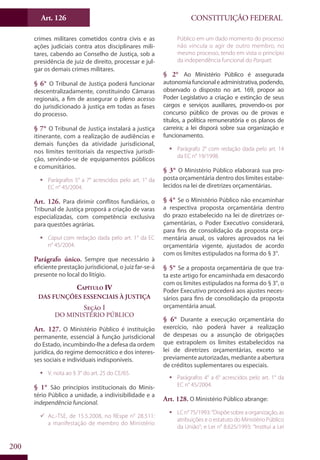 CONSTITUIÇÃO FEDERALArt. 126
200
crimes militares cometidos contra civis e as
ações judiciais contra atos disciplinares mili-
tares, cabendo ao Conselho de Justiça, sob a
presidência de juiz de direito, processar e jul-
gar os demais crimes militares.
§ 6° O Tribunal de Justiça poderá funcionar
descentralizadamente, constituindo Câmaras
regionais, a fim de assegurar o pleno acesso
do jurisdicionado à justiça em todas as fases
do processo.
§ 7° O Tribunal de Justiça instalará a justiça
itinerante, com a realização de audiências e
demais funções da atividade jurisdicional,
nos limites territoriais da respectiva jurisdi-
ção, servindo-se de equipamentos públicos
e comunitários.
ƒƒ Parágrafos 5° a 7° acrescidos pelo art. 1° da
EC n° 45/2004.
Art. 126. Para dirimir conflitos fundiários, o
Tribunal de Justiça proporá a criação de varas
especializadas, com competência exclusiva
para questões agrárias.
ƒƒ Caput com redação dada pelo art. 1° da EC
n° 45/2004.
Parágrafo único. Sempre que necessário à
eficiente prestação jurisdicional, o juiz far-se-á
presente no local do litígio.
Capítulo IV
Das Funções Essenciais à Justiça
Seção I
Do Ministério Público
Art. 127. O Ministério Público é instituição
permanente, essencial à função jurisdicional
do Estado, incumbindo-lhe a defesa da ordem
jurídica, do regime democrático e dos interes-
ses sociais e individuais indisponíveis.
ƒƒ V. nota ao § 3° do art. 25 do CE/65.
§ 1° São princípios institucionais do Minis-
tério Público a unidade, a indivisibilidade e a
independência funcional.
99 Ac.-TSE, de 15.5.2008, no REspe n° 28.511:
a manifestação de membro do Ministério
Público em um dado momento do processo
não vincula o agir de outro membro, no
mesmo processo, tendo em vista o princípio
da independência funcional do Parquet.
§ 2° Ao Ministério Público é assegurada
autonomiafuncionaleadministrativa,podendo,
observado o disposto no art. 169, propor ao
Poder Legislativo a criação e extinção de seus
cargos e serviços auxiliares, provendo-os por
concurso público de provas ou de provas e
títulos, a política remuneratória e os planos de
carreira; a lei disporá sobre sua organização e
funcionamento.
ƒƒ Parágrafo 2° com redação dada pelo art. 14
da EC n° 19/1998.
§ 3° O Ministério Público elaborará sua pro-
posta orçamentária dentro dos limites estabe-
lecidos na lei de diretrizes orçamentárias.
§ 4° Se o Ministério Público não encaminhar
a respectiva proposta orçamentária dentro
do prazo estabelecido na lei de diretrizes or-
çamentárias, o Poder Executivo considerará,
para fins de consolidação da proposta orça-
mentária anual, os valores aprovados na lei
orçamentária vigente, ajustados de acordo
com os limites estipulados na forma do § 3°.
§ 5° Se a proposta orçamentária de que tra-
ta este artigo for encaminhada em desacordo
com os limites estipulados na forma do § 3°, o
Poder Executivo procederá aos ajustes neces-
sários para fins de consolidação da proposta
orçamentária anual.
§ 6° Durante a execução orçamentária do
exercício, não poderá haver a realização
de despesas ou a assunção de obrigações
que extrapolem os limites estabelecidos na
lei de diretrizes orçamentárias, exceto se
previamente autorizadas, mediante a abertura
de créditos suplementares ou especiais.
ƒƒ Parágrafos 4° a 6° acrescidos pelo art. 1° da
EC n° 45/2004.
Art. 128. O Ministério Público abrange:
ƒƒ LC n° 75/1993: “Dispõe sobre a organização, as
atribuições e o estatuto do Ministério Público
da União”; e Lei n° 8.625/1993: “Institui a Lei
 