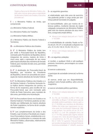 CONSTITUIÇÃO FEDERAL Art. 128
ConstituiçãodaRepúblicaFederativadoBrasil
Constituição
Federal
201
Orgânica Nacional do Ministério Público, dis-
põe sobre normas gerais para a organização
do Ministério Público dos Estados, e dá outras
providências”.
I – o Ministério Público da União, que
compreende:
a) o Ministério Público Federal;
b) o Ministério Público do Trabalho;
c) o Ministério Público Militar;
d) o Ministério Público do Distrito Federal e
Territórios;
II – os Ministérios Públicos dos Estados.
§ 1° O Ministério Público da União tem
por chefe o Procurador-Geral da República,
nomeado pelo Presidente da República dentre
integrantes da carreira, maiores de trinta e
cinco anos, após a aprovação de seu nome
pela maioria absoluta dos membros do Senado
Federal, para mandato de dois anos, permitida
a recondução.
§ 2° A destituição do Procurador-Geral da
República, por iniciativa do Presidente
da República, deverá ser precedida de autori-
zação da maioria absoluta do Senado Federal.
§ 3° Os Ministérios Públicos dos Estados e o
do Distrito Federal e Territórios formarão lis-
ta tríplice dentre integrantes da carreira, na
forma da lei respectiva, para escolha de seu
Procurador-Geral, que será nomeado pelo
Chefe do Poder Executivo, para mandato de
dois anos, permitida uma recondução.
§ 4° Os Procuradores-Gerais nos Estados e no
Distrito Federal e Territórios poderão ser des-
tituídos por deliberação da maioria absoluta
do Poder Legislativo, na forma da lei comple-
mentar respectiva.
§ 5° Leis complementares da União e dos
Estados, cuja iniciativa é facultada aos respec-
tivos Procuradores-Gerais, estabelecerão a or-
ganização, as atribuições e o estatuto de cada
Ministério Público, observadas, relativamente
a seus membros:
I – as seguintes garantias:
a) vitaliciedade, após dois anos de exercício,
não podendo perder o cargo senão por sen-
tença judicial transitada em julgado;
b) inamovibilidade, salvo por motivo de in-
teresse público, mediante decisão do órgão
colegiado competente do Ministério Público,
pelo voto da maioria absoluta de seus mem-
bros, assegurada ampla defesa;
ƒƒ Alínea b com redação dada pelo art. 1° da EC
n° 45/2004.
c) irredutibilidade de subsídio, fixado na for-
ma do art. 39, § 4°, e ressalvado o disposto nos
arts. 37, X e XI, 150, II, 153, III, 153, § 2°, I;
ƒƒ Alínea c com redação dada pelo art. 15 da EC
n° 19/1998.
II – as seguintes vedações:
a) receber, a qualquer título e sob qualquer
pretexto, honorários, percentagens ou custas
processuais;
b) exercer a advocacia;
c) participar de sociedade comercial, na forma
da lei;
d) exercer, ainda que em disponibilidade,
qualquer outra função pública, salvo uma de
magistério;
e) exercer atividade político-partidária;
ƒƒ Alínea e com redação dada pelo art. 1° da EC
n° 45/2004.
ƒƒ Ac.-TSE, de 19.9.2006, no RO n° 999, e de
20.9.2006, no REspe n° 26.768: permissão de
atividade político-partidária, mesmo após a
EC n° 45/2004, aos membros do Ministério
Público da União que ingressaram na car-
reira antes da Constituição Federal de 1988
e que tenham, nos termos do art. 29, § 3°,
do ADCT c.c. o art. 281, parágrafo único, da
LC n° 75/1993, optado pelo regime anterior
no prazo de 2 anos da promulgação da lei
complementar. Ac.-TSE, de 12.12.2006, no
RO n° 1070: “O Supremo Tribunal Federal,
por ocasião do julgamento da Ação Direta de
Inconstitucionalidade n° 2.836/RJ, assentou
 