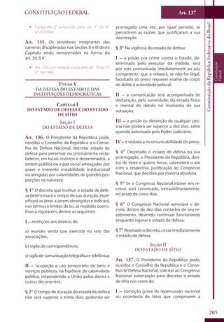 CONSTITUIÇÃO FEDERAL Art. 137
ConstituiçãodaRepúblicaFederativadoBrasil
Constituição
Federal
205
ƒƒ Parágrafo 2° acrescido pelo art. 1° da EC
n° 45/2004.
Art. 135. Os servidores integrantes das
carreiras disciplinadas nas Seções II e III deste
Capítulo serão remunerados na forma do
art. 39, § 4°.
ƒƒ Art. 135 com redação dada pelo art. 18 da EC
n° 19/1998.
Título V
Da Defesa do Estado e das
Instituições Democráticas
Capítulo I
Do Estado de Defesa e do Estado
de Sítio
Seção I
Do Estado de Defesa
Art. 136. O Presidente da República pode,
ouvidos o Conselho da República e o Conse-
lho de Defesa Nacional, decretar estado de
defesa para preservar ou prontamente resta-
belecer, em locais restritos e determinados, a
ordem pública ou a paz social ameaçadas por
grave e iminente instabilidade institucional
ou atingidas por calamidades de grandes pro-
porções na natureza.
§ 1° O decreto que instituir o estado de defe-
sa determinará o tempo de sua duração, espe-
cificará as áreas a serem abrangidas e indicará,
nos termos e limites da lei, as medidas coerci-
tivas a vigorarem, dentre as seguintes:
I – restrições aos direitos de:
a) reunião, ainda que exercida no seio das
associações;
b) sigilo de correspondência;
c) sigilo de comunicação telegráfica e telefônica;
II – ocupação e uso temporário de bens e
serviços públicos, na hipótese de calamidade
pública, respondendo a União pelos danos e
custos decorrentes.
§ 2° O tempo de duração do estado de defesa
não será superior a trinta dias, podendo ser
prorrogado uma vez, por igual período, se
persistirem as razões que justificaram a sua
decretação.
§ 3° Na vigência do estado de defesa:
I – a prisão por crime contra o Estado, de-
terminada pelo executor da medida, será
por este comunicada imediatamente ao juiz
competente, que a relaxará, se não for legal,
facultado ao preso requerer exame de corpo
de delito à autoridade policial;
II – a comunicação será acompanhada de
declaração, pela autoridade, do estado físico
e mental do detido no momento de sua
autuação;
III – a prisão ou detenção de qualquer pes-
soa não poderá ser superior a dez dias, salvo
quando autorizada pelo Poder Judiciário;
IV – é vedada a incomunicabilidade do preso.
§ 4° Decretado o estado de defesa ou sua
prorrogação, o Presidente da República, den-
tro de vinte e quatro horas, submeterá o ato
com a respectiva justificação ao Congresso
Nacional, que decidirá por maioria absoluta.
§ 5° Se o Congresso Nacional estiver em re-
cesso, será convocado, extraordinariamente,
no prazo de cinco dias.
§ 6° O Congresso Nacional apreciará o de-
creto dentro de dez dias contados de seu re-
cebimento, devendo continuar funcionando
enquanto vigorar o estado de defesa.
§ 7° Rejeitadoodecreto,cessaimediatamente
o estado de defesa.
Seção II
Do Estado de Sítio
Art. 137. O Presidente da República pode,
ouvidos o Conselho da República e o Conse-
lho de Defesa Nacional, solicitar ao Congresso
Nacional autorização para decretar o estado
de sítio nos casos de:
I – comoção grave de repercussão nacional
ou ocorrência de fatos que comprovem a
 