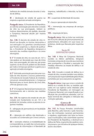 CONSTITUIÇÃO FEDERALArt. 138
206
ineficácia de medida tomada durante o esta-
do de defesa;
II – declaração de estado de guerra ou
resposta a agressão armada estrangeira.
Parágrafo único. O Presidente da República,
ao solicitar autorização para decretar o estado
de sítio ou sua prorrogação, relatará os
motivos determinantes do pedido, devendo
o Congresso Nacional decidir por maioria
absoluta.
Art. 138. O decreto do estado de sítio in-
dicará sua duração, as normas necessárias a
sua execução e as garantias constitucionais
que ficarão suspensas, e, depois de publica-
do, o Presidente da República designará o
executor das medidas específicas e as áreas
abrangidas.
§ 1° O estado de sítio, no caso do art. 137, I,
não poderá ser decretado por mais de trinta
dias, nem prorrogado, de cada vez, por prazo
superior; no do inciso II, poderá ser decretado
por todo o tempo que perdurar a guerra ou a
agressão armada estrangeira.
§ 2° Solicitada autorização para decretar o es-
tado de sítio durante o recesso parlamentar,
o Presidente do Senado Federal, de imediato,
convocará extraordinariamente o Congresso
Nacional para se reunir dentro de cinco dias,
a fim de apreciar o ato.
§ 3° O Congresso Nacional permanecerá em
funcionamento até o término das medidas
coercitivas.
Art. 139. Na vigência do estado de sítio de-
cretado com fundamento no art. 137, I, só
poderão ser tomadas contra as pessoas as se-
guintes medidas:
I – obrigação de permanência em localidade
determinada;
II – detenção em edifício não destinado a
acusados ou condenados por crimes comuns;
III – restrições relativas à inviolabilidade da
correspondência, ao sigilo das comunicações,
à prestação de informações e à liberdade de
imprensa, radiodifusão e televisão, na forma
da lei;
IV – suspensão da liberdade de reunião;
V – busca e apreensão em domicílio;
VI – intervenção nas empresas de serviços
públicos;
VII – requisição de bens.
Parágrafo único. Não se inclui nas restrições
do inciso III a difusão de pronunciamentos de
parlamentares efetuados em suas Casas Le-
gislativas, desde que liberada pela respectiva
Mesa.
Seção III
Disposições Gerais
Art. 140. A Mesa do Congresso Nacional,
ouvidos os líderes partidários, designará
Comissão composta de cinco de seus membros
para acompanhar e fiscalizar a execução das
medidas referentes ao estado de defesa e ao
estado de sítio.
Art. 141. Cessado o estado de defesa ou o
estado de sítio, cessarão também seus efeitos,
sem prejuízo da responsabilidade pelos ilícitos
cometidos por seus executores ou agentes.
Parágrafo único. Logo que cesse o estado de
defesa ou o estado de sítio, as medidas apli-
cadas em sua vigência serão relatadas pelo
Presidente da República, em mensagem ao
Congresso Nacional, com especificação e jus-
tificação das providências adotadas, com re-
lação nominal dos atingidos e indicação das
restrições aplicadas.
Capítulo II
Das Forças Armadas
Art. 142. As Forças Armadas, constituídas
pela Marinha, pelo Exército e pela Aeronáu-
tica, são instituições nacionais permanentes
e regulares, organizadas com base na hierar-
quia e na disciplina, sob a autoridade suprema
do Presidente da República, e destinam-se à
defesa da Pátria, à garantia dos poderes cons-
titucionais e, por iniciativa de qualquer destes,
da lei e da ordem.
 