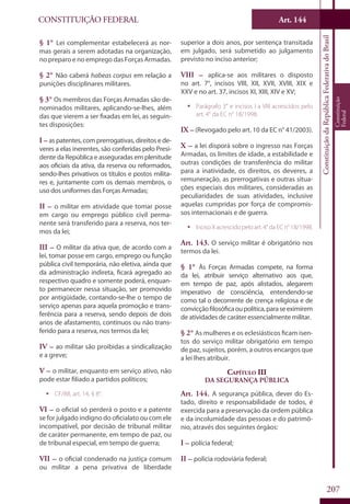 CONSTITUIÇÃO FEDERAL Art. 144
ConstituiçãodaRepúblicaFederativadoBrasil
Constituição
Federal
207
§ 1° Lei complementar estabelecerá as nor-
mas gerais a serem adotadas na organização,
no preparo e no emprego das Forças Armadas.
§ 2° Não caberá habeas corpus em relação a
punições disciplinares militares.
§ 3° Os membros das Forças Armadas são de-
nominados militares, aplicando-se-lhes, além
das que vierem a ser fixadas em lei, as seguin-
tes disposições:
I – as patentes, com prerrogativas, direitos e de-
veres a elas inerentes, são conferidas pelo Presi-
dente da República e asseguradas em plenitude
aos oficiais da ativa, da reserva ou reformados,
sendo-lhes privativos os títulos e postos milita-
res e, juntamente com os demais membros, o
uso dos uniformes das Forças Armadas;
II – o militar em atividade que tomar posse
em cargo ou emprego público civil perma-
nente será transferido para a reserva, nos ter-
mos da lei;
III – O militar da ativa que, de acordo com a
lei, tomar posse em cargo, emprego ou função
pública civil temporária, não eletiva, ainda que
da administração indireta, ficará agregado ao
respectivo quadro e somente poderá, enquan-
to permanecer nessa situação, ser promovido
por antigüidade, contando-se-lhe o tempo de
serviço apenas para aquela promoção e trans-
ferência para a reserva, sendo depois de dois
anos de afastamento, contínuos ou não trans-
ferido para a reserva, nos termos da lei;
IV – ao militar são proibidas a sindicalização
e a greve;
V – o militar, enquanto em serviço ativo, não
pode estar filiado a partidos políticos;
ƒƒ CF/88, art. 14, § 8°.
VI – o oficial só perderá o posto e a patente
se for julgado indigno do oficialato ou com ele
incompatível, por decisão de tribunal militar
de caráter permanente, em tempo de paz, ou
de tribunal especial, em tempo de guerra;
VII – o oficial condenado na justiça comum
ou militar a pena privativa de liberdade
superior a dois anos, por sentença transitada
em julgado, será submetido ao julgamento
previsto no inciso anterior;
VIII – aplica-se aos militares o disposto
no art. 7°, incisos VIII, XII, XVII, XVIII, XIX e
XXV e no art. 37, incisos XI, XIII, XIV e XV;
ƒƒ Parágrafo 3° e incisos I a VIII acrescidos pelo
art. 4° da EC n° 18/1998.
IX – (Revogado pelo art. 10 da EC n° 41/2003).
X – a lei disporá sobre o ingresso nas Forças
Armadas, os limites de idade, a estabilidade e
outras condições de transferência do militar
para a inatividade, os direitos, os deveres, a
remuneração, as prerrogativas e outras situa-
ções especiais dos militares, consideradas as
peculiaridades de suas atividades, inclusive
aquelas cumpridas por força de compromis-
sos internacionais e de guerra.
ƒƒ IncisoXacrescidopeloart.4°daECn°18/1998.
Art. 143. O serviço militar é obrigatório nos
termos da lei.
§ 1° Às Forças Armadas compete, na forma
da lei, atribuir serviço alternativo aos que,
em tempo de paz, após alistados, alegarem
imperativo de consciência, entendendo-se
como tal o decorrente de crença religiosa e de
convicçãofilosóficaoupolítica,paraseeximirem
de atividades de caráter essencialmente militar.
§ 2° As mulheres e os eclesiásticos ficam isen-
tos do serviço militar obrigatório em tempo
de paz, sujeitos, porém, a outros encargos que
a lei lhes atribuir.
Capítulo III
Da Segurança Pública
Art. 144. A segurança pública, dever do Es-
tado, direito e responsabilidade de todos, é
exercida para a preservação da ordem pública
e da incolumidade das pessoas e do patrimô-
nio, através dos seguintes órgãos:
I – polícia federal;
II – polícia rodoviária federal;
 