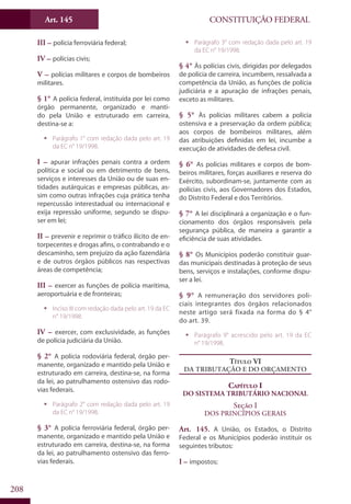 CONSTITUIÇÃO FEDERALArt. 145
208
III – polícia ferroviária federal;
IV – polícias civis;
V – polícias militares e corpos de bombeiros
militares.
§ 1° A polícia federal, instituída por lei como
órgão permanente, organizado e manti-
do pela União e estruturado em carreira,
destina-se a:
ƒƒ Parágrafo 1° com redação dada pelo art. 19
da EC n° 19/1998.
I – apurar infrações penais contra a ordem
política e social ou em detrimento de bens,
serviços e interesses da União ou de suas en-
tidades autárquicas e empresas públicas, as-
sim como outras infrações cuja prática tenha
repercussão interestadual ou internacional e
exija repressão uniforme, segundo se dispu-
ser em lei;
II – prevenir e reprimir o tráfico ilícito de en-
torpecentes e drogas afins, o contrabando e o
descaminho, sem prejuízo da ação fazendária
e de outros órgãos públicos nas respectivas
áreas de competência;
III – exercer as funções de polícia marítima,
aeroportuária e de fronteiras;
ƒƒ Inciso III com redação dada pelo art. 19 da EC
n° 19/1998.
IV – exercer, com exclusividade, as funções
de polícia judiciária da União.
§ 2° A polícia rodoviária federal, órgão per-
manente, organizado e mantido pela União e
estruturado em carreira, destina-se, na forma
da lei, ao patrulhamento ostensivo das rodo-
vias federais.
ƒƒ Parágrafo 2° com redação dada pelo art. 19
da EC n° 19/1998.
§ 3° A polícia ferroviária federal, órgão per-
manente, organizado e mantido pela União e
estruturado em carreira, destina-se, na forma
da lei, ao patrulhamento ostensivo das ferro-
vias federais.
ƒƒ Parágrafo 3° com redação dada pelo art. 19
da EC n° 19/1998.
§ 4° Às polícias civis, dirigidas por delegados
de polícia de carreira, incumbem, ressalvada a
competência da União, as funções de polícia
judiciária e a apuração de infrações penais,
exceto as militares.
§ 5° Às polícias militares cabem a polícia
ostensiva e a preservação da ordem pública;
aos corpos de bombeiros militares, além
das atribuições definidas em lei, incumbe a
execução de atividades de defesa civil.
§ 6° As polícias militares e corpos de bom-
beiros militares, forças auxiliares e reserva do
Exército, subordinam-se, juntamente com as
polícias civis, aos Governadores dos Estados,
do Distrito Federal e dos Territórios.
§ 7° A lei disciplinará a organização e o fun-
cionamento dos órgãos responsáveis pela
segurança pública, de maneira a garantir a
eficiência de suas atividades.
§ 8° Os Municípios poderão constituir guar-
das municipais destinadas à proteção de seus
bens, serviços e instalações, conforme dispu-
ser a lei.
§ 9° A remuneração dos servidores poli-
ciais integrantes dos órgãos relacionados
neste artigo será fixada na forma do § 4°
do art. 39.
ƒƒ Parágrafo 9° acrescido pelo art. 19 da EC
n° 19/1998.
Título VI
Da Tributação e do Orçamento
Capítulo I
Do Sistema Tributário Nacional
Seção I
Dos Princípios Gerais
Art. 145. A União, os Estados, o Distrito
Federal e os Municípios poderão instituir os
seguintes tributos:
I – impostos;
 