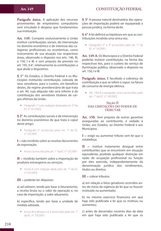 CONSTITUIÇÃO FEDERALArt. 149
210
Parágrafo único. A aplicação dos recursos
provenientes de empréstimo compulsório
será vinculada à despesa que fundamentou
sua instituição.
Art. 149. Compete exclusivamente à União
instituir contribuições sociais, de intervenção
no domínio econômico e de interesse das ca-
tegorias profissionais ou econômicas, como
instrumento de sua atuação nas respectivas
áreas, observado o disposto nos arts. 146, III,
e 150, I e III, e sem prejuízo do previsto no
art. 195, § 6°, relativamente às contribuições a
que alude o dispositivo.
§ 1° Os Estados, o Distrito Federal e os Mu-
nicípios instituirão contribuição, cobrada de
seus servidores, para o custeio, em benefício
destes, do regime previdenciário de que trata
o art. 40, cuja alíquota não será inferior à da
contribuição dos servidores titulares de car-
gos efetivos da União.
ƒƒ Parágrafo 1° com redação dada pelo art. 3° da
EC n° 41/2003.
§ 2° As contribuições sociais e de intervenção
no domínio econômico de que trata o caput
deste artigo:
ƒƒ Parágrafo 2° acrescido pelo art. 1° da EC
n° 33/2001.
I – não incidirão sobre as receitas decorrentes
de exportação;
ƒƒ Inciso I acrescido pelo art. 1° da EC n° 33/2001.
II – incidirão também sobre a importação de
produtos estrangeiros ou serviços;
ƒƒ Inciso II com redação dada pelo art. 1° da EC
n° 42/2003.
III – poderão ter alíquotas:
a) ad valorem, tendo por base o faturamento,
a receita bruta ou o valor da operação e, no
caso de importação, o valor aduaneiro;
b) específica, tendo por base a unidade de
medida adotada.
ƒƒ Inciso III e alíneas a e b acrescidos pelo art. 1°
da EC n° 33/2001.
§ 3° A pessoa natural destinatária das opera-
ções de importação poderá ser equiparada a
pessoa jurídica, na forma da lei.
§ 4° A lei definirá as hipóteses em que as con-
tribuições incidirão uma única vez.
ƒƒ Parágrafos 3° e 4° acrescidos pelo art. 1° da
EC n° 33/2001.
Art. 149-A. Os Municípios e o Distrito Federal
poderão instituir contribuição, na forma das
respectivas leis, para o custeio do serviço de
iluminação pública, observado o disposto no
art. 150, I e III.
Parágrafo único. É facultada a cobrança da
contribuição a que se refere o caput, na fatura
de consumo de energia elétrica.
ƒƒ Art. 149-A e parágrafo único acrescidos pelo
art. 1° da EC n° 39/2002.
Seção II
Das Limitações do Poder de
Tributar
Art. 150. Sem prejuízo de outras garantias
asseguradas ao contribuinte, é vedado à
União, aos Estados, ao Distrito Federal e aos
Municípios:
I – exigir ou aumentar tributo sem lei que o
estabeleça;
II – instituir tratamento desigual entre
contribuintes que se encontrem em situação
equivalente, proibida qualquer distinção em
razão de ocupação profissional ou função
por eles exercida, independentemente da
denominação jurídica dos rendimentos,
títulos ou direitos;
III – cobrar tributos:
a) em relação a fatos geradores ocorridos an-
tes do início da vigência da lei que os houver
instituído ou aumentado;
b) no mesmo exercício financeiro em que
haja sido publicada a lei que os instituiu ou
aumentou;
c) antes de decorridos noventa dias da data
em que haja sido publicada a lei que os
 