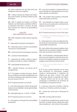 CONSTITUIÇÃO FEDERALArt. 152
212
em níveis superiores aos que fixar para suas
obrigações e para seus agentes;
III – instituir isenções de tributos da compe-
tência dos Estados, do Distrito Federal ou dos
Municípios.
Art. 152. É vedado aos Estados, ao Distrito
Federal e aos Municípios estabelecer diferen-
ça tributária entre bens e serviços, de qual-
quer natureza, em razão de sua procedência
ou destino.
Seção III
Dos Impostos da União
Art. 153. Compete à União instituir impostos
sobre:
I – importação de produtos estrangeiros;
II – exportação, para o exterior, de produtos
nacionais ou nacionalizados;
III – renda e proventos de qualquer natureza;
IV – produtos industrializados;
V – operações de crédito, câmbio e seguro,
ou relativas a títulos ou valores mobiliários;
VI – propriedade territorial rural;
VII – grandes fortunas, nos termos de lei
complementar.
§ 1° É facultado ao Poder Executivo, atendi-
das as condições e os limites estabelecidos em
lei, alterar as alíquotas dos impostos enumera-
dos nos incisos I, II, IV e V.
§ 2° O imposto previsto no inciso III:
I – será informado pelos critérios da generali-
dade, da universalidade e da progressividade,
na forma da lei;
II – (Revogado pelo art. 17 da EC n° 20/98).
§ 3° O imposto previsto no inciso IV:
I – será seletivo, em função da essencialidade
do produto;
II – será não-cumulativo, compensando-se o
que for devido em cada operação com o mon-
tante cobrado nas anteriores;
III – não incidirá sobre produtos industriali-
zados destinados ao exterior.
IV – terá reduzido seu impacto sobre a aqui-
sição de bens de capital pelo contribuinte do
imposto, na forma da lei.
ƒƒ IncisoIVacrescidopeloart.1°daECn°42/2003.
§ 4° O imposto previsto no inciso VI do caput:
ƒƒ Parágrafo 4° com redação dada pelo art. 1° da
EC n° 42/2003.
I – será progressivo e terá suas alíquotas fixa-
das de forma a desestimular a manutenção de
propriedades improdutivas;
II – não incidirá sobre pequenas glebas rurais,
definidas em lei, quando as explore o proprie-
tário que não possua outro imóvel;
III – será fiscalizado e cobrado pelos Municí-
pios que assim optarem, na forma da lei, des-
de que não implique redução do imposto ou
qualquer outra forma de renúncia fiscal.
ƒƒ Incisos I a III acrescidos pelo art. 1° da EC
n° 42/2003.
§ 5° O ouro, quando definido em lei como
ativo financeiro ou instrumento cambial,
sujeita-se exclusivamente à incidência do
imposto de que trata o inciso V do caput
deste artigo, devido na operação de origem;
a alíquota mínima será de um por cento,
assegurada a transferência do montante da
arrecadação nos seguintes termos:
I – trinta por cento para o Estado, o Distrito
Federal ou o Território, conforme a origem;
II – setenta por cento para o Município de
origem.
Art. 154. A União poderá instituir:
I – mediante lei complementar, impostos não
previstos no artigo anterior, desde que sejam
não-cumulativos e não tenham fato gerador
 