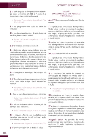 CONSTITUIÇÃO FEDERALArt. 157
216
§ 1° Sem prejuízo da progressividade no tem-
po a que se refere o art. 182, § 4°, inciso II, o
imposto previsto no inciso I poderá:
ƒƒ Parágrafo 1° com redação dada pelo art. 3° da
EC n° 29/2000.
I – ser progressivo em razão do valor do
imóvel; e
II – ter alíquotas diferentes de acordo com a
localização e o uso do imóvel.
ƒƒ Incisos I e II acrescidos pelo art. 3° da EC
n° 29/2000.
§ 2° O imposto previsto no inciso II:
I – não incide sobre a transmissão de bens ou
direitos incorporados ao patrimônio de pessoa
jurídica em realização de capital, nem sobre a
transmissão de bens ou direitos decorrente de
fusão, incorporação, cisão ou extinção de pes-
soa jurídica, salvo se, nesses casos, a atividade
preponderante do adquirente for a compra e
venda desses bens ou direitos, locação de bens
imóveis ou arrendamento mercantil;
II – compete ao Município da situação do
bem.
§ 3° Em relação ao imposto previsto no inciso
III do caput deste artigo, cabe à lei comple-
mentar:
ƒƒ Parágrafo 3° com redação dada pelo art. 2° da
EC n° 37/2002;
I – fixar as suas alíquotas máximas e mínimas;
ƒƒ Inciso I com redação dada pelo art. 2° da EC
n° 37/2002;
II – excluir da sua incidência exportações de
serviços para o exterior.
ƒƒ Inciso II acrescido pelo art. 1° da EC n° 3/1993;
III – regular a forma e as condições como
isenções, incentivos e benefícios fiscais serão
concedidos e revogados.
ƒƒ IncisosIIIacrescidopeloart.2°daECn°37/2002.
§ 4° (Revogado pelo art. 6° da EC n° 3/93).
Seção VI
Da Repartição das Receitas
Tributárias
Art. 157. Pertencem aos Estados e ao Distrito
Federal:
I – o produto da arrecadação do imposto da
União sobre renda e proventos de qualquer
natureza, incidente na fonte, sobre rendimen-
tos pagos, a qualquer título, por eles, suas
autarquias e pelas fundações que instituírem
e mantiverem;
II – vinte por cento do produto da arrecada-
ção do imposto que a União instituir no exer-
cício da competência que lhe é atribuída pelo
art. 154, I.
Art. 158. Pertencem aos Municípios:
I – o produto da arrecadação do imposto da
União sobre renda e proventos de qualquer
natureza, incidente na fonte, sobre rendimen-
tos pagos, a qualquer título, por eles, suas
autarquias e pelas fundações que instituírem
e mantiverem;
II – cinqüenta por cento do produto da
arrecadação do imposto da União sobre a
propriedade territorial rural, relativamente aos
imóveis neles situados, cabendo a totalidade
na hipótese da opção a que se refere o art. 153,
§ 4°, III;
ƒƒ Inciso II com redação dada pelo art. 1° da EC
n° 42/2003.
III – cinqüenta por cento do produto da ar-
recadação do imposto do Estado sobre a pro-
priedade de veículos automotores licenciados
em seus territórios;
IV – vinte e cinco por cento do produto da arre-
cadação do imposto do Estado sobre operações
relativasàcirculaçãodemercadoriasesobrepres-
tações de serviços de transporte interestadual e
intermunicipal e de comunicação.
Parágrafo único. As parcelas de receita
pertencentes aos Municípios, mencionadas
no inciso IV, serão creditadas conforme os
seguintes critérios:
 
