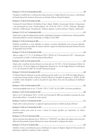 Resolução n° 21.975, de 16 de dezembro de 2004.................................................................................................................649
Disciplina o recolhimento e a cobrança das multas previstas no Código Eleitoral e leis conexas e a distribuição
do Fundo Especial de Assistência Financeira aos Partidos Políticos (Fundo Partidário).
Resolução n° 22.108, de 18 de outubro de 2005....................................................................................................................653
Comissão de Contas Eleitorais e Partidárias (Coep). Adoção. Modelos. Comunicação. Decisões. Desaprovação
e não apresentação de contas. Partidos políticos. Art. 29 da Res.-TSE n° 21.841. Utilização. Mensagem
eletrônica. Uniformização. Procedimentos. Tribunais regionais e cartórios eleitorais. Proposta. Acolhimento.
Resolução n° 22.121, de 1° de dezembro de 2005..................................................................................................................655
Dispõe sobre as regras de adequação de institutos ou fundações de pesquisa e de doutrinação e educação política
de partidos políticos às normas estabelecidas no Código Civil de 2002.
Resolução n° 22.166, de 9 de março de 2006.........................................................................................................................657
Estabelece providências a serem adotadas em relação a inscrições identificadas como de pessoas falecidas,
mediante cruzamento entre dados do cadastro eleitoral e registros de óbitos fornecidos pelo Instituto Nacional
de Seguridade Social (INSS).
Resolução n° 22.503, de 19 de dezembro de 2006.................................................................................................................659
Altera os artigos 2°, 3°, 4° e 5° da Resolução-TSE n° 20.034, de 27 de novembro de 1997 – Instruções para
o acesso gratuito ao rádio e à televisão pelos partidos políticos.
Resolução n° 22.607, de 18 de outubro de 2007....................................................................................................................661
Dispõe sobre a residência do juiz eleitoral, nos termos dos arts. 93, VII, e 118, da Constituição Federal, do
inciso V do art. 35, da Lei Orgânica da Magistratura Nacional, art. 32, do Código Eleitoral, e da Resolução
n° 37, de 6 de junho de 2007, do Conselho Nacional de Justiça.
Resolução n° 22.610, de 25 de outubro de 2007....................................................................................................................663
O Tribunal Superior Eleitoral, no uso das atribuições que lhe confere o art. 23, XVIII, do Código Eleitoral, e
na observância do que decidiu o Supremo Tribunal Federal nos mandados de segurança nos
26.602, 26.603
e 26.604, resolve disciplinar o processo de perda de cargo eletivo, bem como de justificação de desfiliação
partidária.
Resolução n° 22.621, de 30 de outubro de 2007....................................................................................................................667
Acrescenta parágrafo único ao art. 2° da Res.-TSE n° 21.667, de 18.3.2004, e dá outras providências.
Resolução n° 22.655, de 8 de novembro de 2007...................................................................................................................669
Altera o art. 8° da Resolução-TSE n° 21.841, de 22 de junho de 2004, que disciplina a prestação de contas
dos partidos políticos e a tomada de contas especial.
Resolução n° 22.676, de 13 de dezembro de 2007.................................................................................................................671
Dispõe sobre as classes processuais e as siglas dos registros processuais no âmbito da Justiça Eleitoral.
Resolução n° 22.685, de 13 de dezembro de 2007.................................................................................................................675
Estabelece normas para cessão de urnas e sistema de votação específico, por empréstimo, em eleições
parametrizadas.
Resolução n° 22.747, de 27 de março de 2008.......................................................................................................................679
Aprova instruções para aplicação do art. 98 da Lei n° 9.504/1997, que dispõe sobre dispensa do serviço pelo
dobro dos dias prestados à Justiça Eleitoral nos eventos relacionados à realização das eleições.
Resolução n° 22.770, de 17 de abril de 2008..........................................................................................................................681
Estabelece normas e procedimentos para a distribuição do arquivo de Registro Digital do Voto para fins de
fiscalização, conferência, auditoria, estudo e estatística.
 