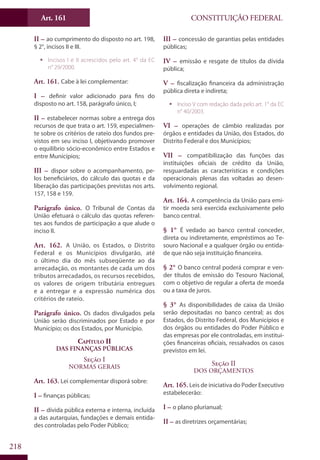 CONSTITUIÇÃO FEDERALArt. 161
218
II – ao cumprimento do disposto no art. 198,
§ 2°, incisos II e III.
ƒƒ Incisos I e II acrescidos pelo art. 4° da EC
n° 29/2000.
Art. 161. Cabe à lei complementar:
I – definir valor adicionado para fins do
disposto no art. 158, parágrafo único, I;
II – estabelecer normas sobre a entrega dos
recursos de que trata o art. 159, especialmen-
te sobre os critérios de rateio dos fundos pre-
vistos em seu inciso I, objetivando promover
o equilíbrio sócio-econômico entre Estados e
entre Municípios;
III – dispor sobre o acompanhamento, pe-
los beneficiários, do cálculo das quotas e da
liberação das participações previstas nos arts.
157, 158 e 159.
Parágrafo único. O Tribunal de Contas da
União efetuará o cálculo das quotas referen-
tes aos fundos de participação a que alude o
inciso II.
Art. 162. A União, os Estados, o Distrito
Federal e os Municípios divulgarão, até
o último dia do mês subseqüente ao da
arrecadação, os montantes de cada um dos
tributos arrecadados, os recursos recebidos,
os valores de origem tributária entregues
e a entregar e a expressão numérica dos
critérios de rateio.
Parágrafo único. Os dados divulgados pela
União serão discriminados por Estado e por
Município; os dos Estados, por Município.
Capítulo II
Das Finanças Públicas
Seção I
Normas Gerais
Art. 163. Lei complementar disporá sobre:
I – finanças públicas;
II – dívida pública externa e interna, incluída
a das autarquias, fundações e demais entida-
des controladas pelo Poder Público;
III – concessão de garantias pelas entidades
públicas;
IV – emissão e resgate de títulos da dívida
pública;
V – fiscalização financeira da administração
pública direta e indireta;
ƒƒ Inciso V com redação dada pelo art. 1° da EC
n° 40/2003.
VI – operações de câmbio realizadas por
órgãos e entidades da União, dos Estados, do
Distrito Federal e dos Municípios;
VII – compatibilização das funções das
instituições oficiais de crédito da União,
resguardadas as características e condições
operacionais plenas das voltadas ao desen-
volvimento regional.
Art. 164. A competência da União para emi-
tir moeda será exercida exclusivamente pelo
banco central.
§ 1° É vedado ao banco central conceder,
direta ou indiretamente, empréstimos ao Te-
souro Nacional e a qualquer órgão ou entida-
de que não seja instituição financeira.
§ 2° O banco central poderá comprar e ven-
der títulos de emissão do Tesouro Nacional,
com o objetivo de regular a oferta de moeda
ou a taxa de juros.
§ 3° As disponibilidades de caixa da União
serão depositadas no banco central; as dos
Estados, do Distrito Federal, dos Municípios e
dos órgãos ou entidades do Poder Público e
das empresas por ele controladas, em institui-
ções financeiras oficiais, ressalvados os casos
previstos em lei.
Seção II
Dos Orçamentos
Art. 165. Leis de iniciativa do Poder Executivo
estabelecerão:
I – o plano plurianual;
II – as diretrizes orçamentárias;
 