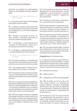 CONSTITUIÇÃO FEDERAL Art. 176
ConstituiçãodaRepúblicaFederativadoBrasil
Constituição
Federal
223
econômica de produção ou comercialização
de bens ou de prestação de serviços, dispondo
sobre:
ƒƒ Parágrafo 1° com redação dada pelo art. 22
da EC n° 19/1998.
I – sua função social e formas de fiscalização
pelo Estado e pela sociedade;
II – a sujeição ao regime jurídico próprio das
empresas privadas, inclusive quanto aos direi-
tos e obrigações civis, comerciais, trabalhistas
e tributários;
III – licitação e contratação de obras, ser-
viços, compras e alienações, observados os
princípios da administração pública;
IV – a constituição e o funcionamento dos
conselhos de administração e fiscal, com a
participação de acionistas minoritários;
V – os mandatos, a avaliação de desempenho
e a responsabilidade dos administradores.
ƒƒ Incisos I a V acrescidos pelo art. 22 da EC
n° 19/1998.
§ 2° As empresas públicas e as sociedades de
economia mista não poderão gozar de privilé-
gios fiscais não extensivos às do setor privado.
§ 3° A lei regulamentará as relações da em-
presa pública com o Estado e a sociedade.
§ 4° A lei reprimirá o abuso do poder econômi-
co que vise à dominação dos mercados, à elimi-
nação da concorrência e ao aumento arbitrário
dos lucros.
§ 5° A lei, sem prejuízo da responsabilidade in-
dividual dos dirigentes da pessoa jurídica, esta-
belecerá a responsabilidade desta, sujeitando-
-a às punições compatíveis com sua natureza,
nos atos praticados contra a ordem econômica
e financeira e contra a economia popular.
Art. 174. Como agente normativo e regulador
da atividade econômica, o Estado exercerá, na
forma da lei, as funções de fiscalização, incen-
tivo e planejamento, sendo este determinante
para o setor público e indicativo para o setor
privado.
§ 1° A lei estabelecerá as diretrizes e bases do
planejamento do desenvolvimento nacional
equilibrado, o qual incorporará e compati-
bilizará os planos nacionais e regionais de
desenvolvimento.
§ 2° A lei apoiará e estimulará o cooperativis-
mo e outras formas de associativismo.
§ 3° O Estado favorecerá a organização da ati-
vidade garimpeira em cooperativas, levando
em conta a proteção do meio ambiente e a
promoção econômico-social dos garimpeiros.
§4°Ascooperativasaqueserefereoparágrafo
anterior terão prioridade na autorização ou
concessão para pesquisa e lavra dos recursos
e jazidas de minerais garimpáveis, nas áreas
onde estejam atuando, e naquelas fixadas de
acordo com o art. 21, XXV, na forma da lei.
Art. 175. Incumbe ao Poder Público, na forma
da lei, diretamente ou sob regime de conces-
são ou permissão, sempre através de licitação,
a prestação de serviços públicos.
Parágrafo único. A lei disporá sobre:
I – o regime das empresas concessionárias e
permissionárias de serviços públicos, o caráter
especial de seu contrato e de sua prorrogação,
bem como as condições de caducidade, fisca-
lização e rescisão da concessão ou permissão;
II – os direitos dos usuários;
III – política tarifária;
IV – a obrigação de manter serviço adequado.
Art. 176. As jazidas, em lavra ou não, e de-
mais recursos minerais e os potenciais de
energia hidráulica constituem propriedade
distinta da do solo, para efeito de exploração
ou aproveitamento, e pertencem à União, ga-
rantida ao concessionário a propriedade do
produto da lavra.
§ 1° A pesquisa e a lavra de recursos minerais
e o aproveitamento dos potenciais a que se
refere o caput deste artigo somente poderão
ser efetuados mediante autorização ou con-
cessão da União, no interesse nacional, por
 