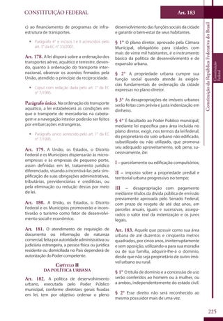 CONSTITUIÇÃO FEDERAL Art. 183
ConstituiçãodaRepúblicaFederativadoBrasil
Constituição
Federal
225
c) ao financiamento de programas de infra-
estrutura de transportes.
ƒƒ Parágrafo 4° e incisos I e II acrescidos pelo
art. 3° da EC n° 33/2001.
Art. 178. A lei disporá sobre a ordenação dos
transportes aéreo, aquático e terrestre, deven-
do, quanto à ordenação do transporte inter-
nacional, observar os acordos firmados pela
União, atendido o princípio da reciprocidade.
ƒƒ Caput com redação dada pelo art. 1° da EC
n° 7/1995.
Parágrafo único. Na ordenação do transporte
aquático, a lei estabelecerá as condições em
que o transporte de mercadorias na cabota-
gem e a navegação interior poderão ser feitos
por embarcações estrangeiras.
ƒƒ Parágrafo único acrescido pelo art. 1° da EC
n° 7/1995.
Art. 179. A União, os Estados, o Distrito
Federal e os Municípios dispensarão às micro-
empresas e às empresas de pequeno porte,
assim definidas em lei, tratamento jurídico
diferenciado, visando a incentivá-las pela sim-
plificação de suas obrigações administrativas,
tributárias, previdenciárias e creditícias, ou
pela eliminação ou redução destas por meio
de lei.
Art. 180. A União, os Estados, o Distrito
Federal e os Municípios promoverão e incen-
tivarão o turismo como fator de desenvolvi-
mento social e econômico.
Art. 181. O atendimento de requisição de
documento ou informação de natureza
comercial,feitaporautoridadeadministrativaou
judiciária estrangeira, a pessoa física ou jurídica
residente ou domiciliada no País dependerá de
autorização do Poder competente.
Capítulo II
Da Política Urbana
Art. 182. A política de desenvolvimento
urbano, executada pelo Poder Público
municipal, conforme diretrizes gerais fixadas
em lei, tem por objetivo ordenar o pleno
desenvolvimento das funções sociais da cidade
e garantir o bem-estar de seus habitantes.
§ 1° O plano diretor, aprovado pela Câmara
Municipal, obrigatório para cidades com
mais de vinte mil habitantes, é o instrumento
básico da política de desenvolvimento e de
expansão urbana.
§ 2° A propriedade urbana cumpre sua
função social quando atende às exigên-
cias fundamentais de ordenação da cidade
expressas no plano diretor.
§ 3° As desapropriações de imóveis urbanos
serão feitas com prévia e justa indenização em
dinheiro.
§ 4° É facultado ao Poder Público municipal,
mediante lei específica para área incluída no
plano diretor, exigir, nos termos da lei federal,
do proprietário do solo urbano não edificado,
subutilizado ou não utilizado, que promova
seu adequado aproveitamento, sob pena, su-
cessivamente, de:
I – parcelamento ou edificação compulsórios;
II – imposto sobre a propriedade predial e
territorial urbana progressivo no tempo;
III – desapropriação com pagamento
mediante títulos da dívida pública de emissão
previamente aprovada pelo Senado Federal,
com prazo de resgate de até dez anos, em
parcelas anuais, iguais e sucessivas, assegu-
rados o valor real da indenização e os juros
legais.
Art. 183. Aquele que possuir como sua área
urbana de até duzentos e cinqüenta metros
quadrados, por cinco anos, ininterruptamente
e sem oposição, utilizando-a para sua moradia
ou de sua família, adquirir-lhe-á o domínio,
desde que não seja proprietário de outro imó-
vel urbano ou rural.
§ 1° O título de domínio e a concessão de uso
serão conferidos ao homem ou à mulher, ou
a ambos, independentemente do estado civil.
§ 2° Esse direito não será reconhecido ao
mesmo possuidor mais de uma vez.
 
