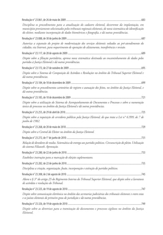 Resolução n° 23.061, de 26 de maio de 2009.........................................................................................................................683
Disciplina os procedimentos para a atualização do cadastro eleitoral, decorrente da implantação, em
municípios previamente selecionados pelos tribunais regionais eleitorais, de nova sistemática de identificação
do eleitor, mediante incorporação de dados biométricos e fotografia, e dá outras providências.
Resolução n° 23.088, de 30 de junho de 2009........................................................................................................................687
Autoriza a expansão do projeto de modernização dos serviços eleitorais voltados ao pré-atendimento do
cidadão, via Internet, para requerimento de operações de alistamento, transferência e revisão.
Resolução n° 23.117, de 20 de agosto de 2009......................................................................................................................689
Dispõe sobre a filiação partidária, aprova nova sistemática destinada ao encaminhamento de dados pelos
partidos à Justiça Eleitoral e dá outras providências.
Resolução n° 23.172, de 27 de outubro de 2009....................................................................................................................695
Dispõe sobre o Sistema de Composição de Acórdãos e Resoluções no âmbito do Tribunal Superior Eleitoral e
dá outras providências.
Resolução n° 23.184, de 10 de dezembro de 2009.................................................................................................................699
Dispõe sobre os procedimentos cartorários de registro e autuação dos feitos, no âmbito da Justiça Eleitoral, e
dá outras providências.
Resolução n° 23.185, de 10 de dezembro de 2009.................................................................................................................721
Dispõe sobre a utilização do Sistema de Acompanhamento de Documentos e Processos e sobre a numeração
única de processos no âmbito da Justiça Eleitoral e dá outras providências.
Resolução n° 23.255, de 29 de abril de 2010..........................................................................................................................725
Dispõe sobre a requisição de servidores públicos pela Justiça Eleitoral, de que trata a Lei n° 6.999, de 7 de
junho de 1982.
Resolução n° 23.268, de 20 de maio de 2010.........................................................................................................................729
Dispõe sobre a Central do Eleitor no âmbito da Justiça Eleitoral.
Resolução n° 23.272, de 1° de junho de 2010........................................................................................................................731
Relação de devedores de multa. Sistemática de entrega aos partidos políticos. Circunscrição do pleito. Utilização
do sistema Filiaweb. Aprovação.
Resolução n° 23.280, de 22 de junho de 2010........................................................................................................................733
Estabelece instruções para a marcação de eleições suplementares.
Resolução n° 23.282, de 22 de junho de 2010........................................................................................................................735
Disciplina a criação, organização, fusão, incorporação e extinção de partidos políticos.
Resolução n° 23.308, de 2 de agosto de 2010........................................................................................................................745
Altera o § 3° do artigo 25 do Regimento Interno do Tribunal Superior Eleitoral, que dispõe sobre a lavratura
de acórdãos e resoluções do Tribunal.
Resolução n° 23.325, de 19 de agosto de 2010......................................................................................................................747
Dispõe sobre comunicação eletrônica no âmbito das secretarias judiciárias dos tribunais eleitorais e entre estas
e os juízos eleitorais de primeiro grau de jurisdição e dá outras providências.
Resolução n° 23.326, de 19 de agosto de 2010......................................................................................................................749
Dispõe sobre as diretrizes para a tramitação de documentos e processos sigilosos no âmbito da Justiça
Eleitoral.
 