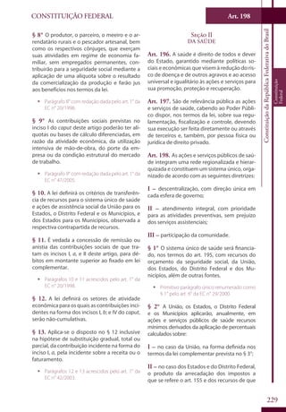 CONSTITUIÇÃO FEDERAL Art. 198
ConstituiçãodaRepúblicaFederativadoBrasil
Constituição
Federal
229
§ 8° O produtor, o parceiro, o meeiro e o ar-
rendatário rurais e o pescador artesanal, bem
como os respectivos cônjuges, que exerçam
suas atividades em regime de economia fa-
miliar, sem empregados permanentes, con-
tribuirão para a seguridade social mediante a
aplicação de uma alíquota sobre o resultado
da comercialização da produção e farão jus
aos benefícios nos termos da lei.
ƒƒ Parágrafo 8° com redação dada pelo art. 1° da
EC n° 20/1998.
§ 9° As contribuições sociais previstas no
inciso I do caput deste artigo poderão ter alí-
quotas ou bases de cálculo diferenciadas, em
razão da atividade econômica, da utilização
intensiva de mão-de-obra, do porte da em-
presa ou da condição estrutural do mercado
de trabalho.
ƒƒ Parágrafo 9° com redação dada pelo art. 1° da
EC n° 47/2005.
§ 10. A lei definirá os critérios de transferên-
cia de recursos para o sistema único de saúde
e ações de assistência social da União para os
Estados, o Distrito Federal e os Municípios, e
dos Estados para os Municípios, observada a
respectiva contrapartida de recursos.
§ 11. É vedada a concessão de remissão ou
anistia das contribuições sociais de que tra-
tam os incisos I, a, e II deste artigo, para dé-
bitos em montante superior ao fixado em lei
complementar.
ƒƒ Parágrafos 10 e 11 acrescidos pelo art. 1° da
EC n° 20/1998.
§ 12. A lei definirá os setores de atividade
econômica para os quais as contribuições inci-
dentes na forma dos incisos I, b; e IV do caput,
serão não-cumulativas.
§ 13. Aplica-se o disposto no § 12 inclusive
na hipótese de substituição gradual, total ou
parcial, da contribuição incidente na forma do
inciso I, a, pela incidente sobre a receita ou o
faturamento.
ƒƒ Parágrafos 12 e 13 acrescidos pelo art. 1° da
EC n° 42/2003.
Seção II
Da Saúde
Art. 196. A saúde é direito de todos e dever
do Estado, garantido mediante políticas so-
ciais e econômicas que visem à redução do ris-
co de doença e de outros agravos e ao acesso
universal e igualitário às ações e serviços para
sua promoção, proteção e recuperação.
Art. 197. São de relevância pública as ações
e serviços de saúde, cabendo ao Poder Públi-
co dispor, nos termos da lei, sobre sua regu-
lamentação, fiscalização e controle, devendo
sua execução ser feita diretamente ou através
de terceiros e, também, por pessoa física ou
jurídica de direito privado.
Art. 198. As ações e serviços públicos de saú-
de integram uma rede regionalizada e hierar-
quizada e constituem um sistema único, orga-
nizado de acordo com as seguintes diretrizes:
I – descentralização, com direção única em
cada esfera de governo;
II – atendimento integral, com prioridade
para as atividades preventivas, sem prejuízo
dos serviços assistenciais;
III – participação da comunidade.
§ 1° O sistema único de saúde será financia-
do, nos termos do art. 195, com recursos do
orçamento da seguridade social, da União,
dos Estados, do Distrito Federal e dos Mu-
nicípios, além de outras fontes.
ƒƒ Primitivo parágrafo único renumerado como
§ 1° pelo art. 6° da EC n° 29/2000.
§ 2° A União, os Estados, o Distrito Federal
e os Municípios aplicarão, anualmente, em
ações e serviços públicos de saúde recursos
mínimos derivados da aplicação de percentuais
calculados sobre:
I – no caso da União, na forma definida nos
termos da lei complementar prevista no § 3°;
II – no caso dos Estados e do Distrito Federal,
o produto da arrecadação dos impostos a
que se refere o art. 155 e dos recursos de que
 
