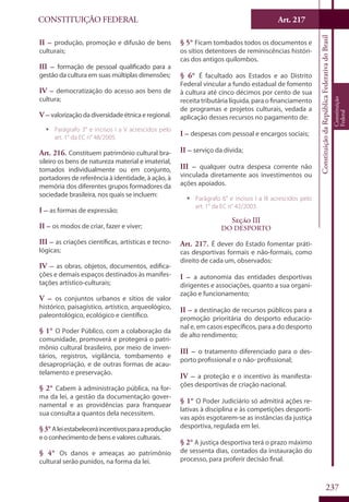 CONSTITUIÇÃO FEDERAL Art. 217
ConstituiçãodaRepúblicaFederativadoBrasil
Constituição
Federal
237
II – produção, promoção e difusão de bens
culturais;
III – formação de pessoal qualificado para a
gestão da cultura em suas múltiplas dimensões;
IV – democratização do acesso aos bens de
cultura;
V – valorizaçãodadiversidadeétnicaeregional.
ƒƒ Parágrafo 3° e incisos I a V acrescidos pelo
art. 1° da EC n° 48/2005.
Art. 216. Constituem patrimônio cultural bra-
sileiro os bens de natureza material e imaterial,
tomados individualmente ou em conjunto,
portadores de referência à identidade, à ação, à
memória dos diferentes grupos formadores da
sociedade brasileira, nos quais se incluem:
I – as formas de expressão;
II – os modos de criar, fazer e viver;
III – as criações científicas, artísticas e tecno-
lógicas;
IV – as obras, objetos, documentos, edifica-
ções e demais espaços destinados às manifes-
tações artístico-culturais;
V – os conjuntos urbanos e sítios de valor
histórico, paisagístico, artístico, arqueológico,
paleontológico, ecológico e científico.
§ 1° O Poder Público, com a colaboração da
comunidade, promoverá e protegerá o patri-
mônio cultural brasileiro, por meio de inven-
tários, registros, vigilância, tombamento e
desapropriação, e de outras formas de acau-
telamento e preservação.
§ 2° Cabem à administração pública, na for-
ma da lei, a gestão da documentação gover-
namental e as providências para franquear
sua consulta a quantos dela necessitem.
§3°Aleiestabeleceráincentivosparaaprodução
e o conhecimento de bens e valores culturais.
§ 4° Os danos e ameaças ao patrimônio
cultural serão punidos, na forma da lei.
§ 5° Ficam tombados todos os documentos e
os sítios detentores de reminiscências históri-
cas dos antigos quilombos.
§ 6° É facultado aos Estados e ao Distrito
Federal vincular a fundo estadual de fomento
à cultura até cinco décimos por cento de sua
receita tributária líquida, para o financiamento
de programas e projetos culturais, vedada a
aplicação desses recursos no pagamento de:
I – despesas com pessoal e encargos sociais;
II – serviço da dívida;
III – qualquer outra despesa corrente não
vinculada diretamente aos investimentos ou
ações apoiados.
ƒƒ Parágrafo 6° e incisos I a III acrescidos pelo
art. 1° da EC n° 42/2003.
Seção III
Do Desporto
Art. 217. É dever do Estado fomentar práti-
cas desportivas formais e não-formais, como
direito de cada um, observados:
I – a autonomia das entidades desportivas
dirigentes e associações, quanto a sua organi-
zação e funcionamento;
II – a destinação de recursos públicos para a
promoção prioritária do desporto educacio-
nal e, em casos específicos, para a do desporto
de alto rendimento;
III – o tratamento diferenciado para o des-
porto profissional e o não- profissional;
IV – a proteção e o incentivo às manifesta-
ções desportivas de criação nacional.
§ 1° O Poder Judiciário só admitirá ações re-
lativas à disciplina e às competições desporti-
vas após esgotarem-se as instâncias da justiça
desportiva, regulada em lei.
§ 2° A justiça desportiva terá o prazo máximo
de sessenta dias, contados da instauração do
processo, para proferir decisão final.
 
