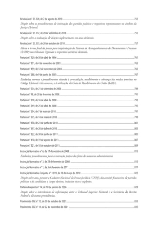 Resolução n° 23.328, de 2 de agosto de 2010........................................................................................................................753
Dispõe sobre os procedimentos de intimação dos partidos políticos e respectivos representantes no âmbito da
Justiça Eleitoral.
Resolução n° 23.332, de 28 de setembro de 2010..................................................................................................................755
Dispõe sobre a realização de eleições suplementares em anos eleitorais.
Resolução n° 23.333, de 20 de outubro de 2010....................................................................................................................757
Altera o termo final do prazo para implantação do Sistema de Acompanhamento de Documentos e Processos
(SADP) nos tribunais regionais e respectivos cartórios eleitorais.
Portaria n° 129, de 30 de abril de 1996..................................................................................................................................761
Portaria n° 331, de 4 de novembro de 2003...........................................................................................................................763
Portaria n° 459, de 12 de novembro de 2004.........................................................................................................................765
Portaria n° 288, de 9 de junho de 2005..................................................................................................................................767
Estabelece normas e procedimentos visando à arrecadação, recolhimento e cobrança das multas previstas no
Código Eleitoral e leis conexas, e à utilização da Guia de Recolhimento da União (GRU).
Portaria n° 534, de 21 de setembro de 2006..........................................................................................................................789
Portaria n° 98, de 20 de fevereiro de 2008.............................................................................................................................791
Portaria n° 218, de 16 de abril de 2008..................................................................................................................................793
Portaria n° 249, de 25 de abril de 2008 .................................................................................................................................795
Portaria n° 254, de 7 de maio de 2010...................................................................................................................................797
Portaria n° 275, de 14 de maio de 2010.................................................................................................................................799
Portaria n° 358, de 23 de junho de 2010................................................................................................................................801
Portaria n° 397, de 20 de julho de 2010.................................................................................................................................803
Portaria n° 322, de 30 de junho de 2011................................................................................................................................805
Portaria n° 410, de 19 de agosto de 2011...............................................................................................................................807
Portaria n° 521, de 18 de outubro de 2011.............................................................................................................................809
Instrução Normativa n° 6, de 17 de outubro de 2001.............................................................................................................813
Estabelece procedimentos para a instrução prévia dos feitos de natureza administrativa.
Instrução Normativa n° 3, de 21 de fevereiro de 2008 ...........................................................................................................815
Instrução Normativa n° 1, de 3 de fevereiro de 2011..............................................................................................................817
Instrução Normativa Conjunta n° 1.019, de 10 de março de 2010..........................................................................................823
Dispõe sobre atos, perante o Cadastro Nacional da Pessoa Jurídica (CNPJ), dos comitês financeiros de partidos
políticos e de candidatos a cargos eletivos, inclusive vices e suplentes.
Portaria Conjunta n° 74, de 10 de janeiro de 2006.................................................................................................................829
Dispõe sobre o intercâmbio de informações entre o Tribunal Superior Eleitoral e a Secretaria da Receita
Federal e dá outras providências.
Provimento-CGE n° 12, de 30 de outubro de 2001..................................................................................................................833
Provimento-CGE n° 14, de 22 de novembro de 2001..............................................................................................................835
 