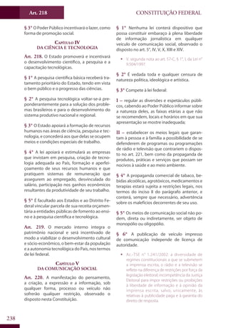 CONSTITUIÇÃO FEDERALArt. 218
238
§ 3° O Poder Público incentivará o lazer, como
forma de promoção social.
Capítulo IV
Da Ciência e Tecnologia
Art. 218. O Estado promoverá e incentivará
o desenvolvimento científico, a pesquisa e a
capacitação tecnológicas.
§ 1° A pesquisa científica básica receberá tra-
tamento prioritário do Estado, tendo em vista
o bem público e o progresso das ciências.
§ 2° A pesquisa tecnológica voltar-se-á pre-
ponderantemente para a solução dos proble-
mas brasileiros e para o desenvolvimento do
sistema produtivo nacional e regional.
§ 3° O Estado apoiará a formação de recursos
humanos nas áreas de ciência, pesquisa e tec-
nologia, e concederá aos que delas se ocupem
meios e condições especiais de trabalho.
§ 4° A lei apoiará e estimulará as empresas
que invistam em pesquisa, criação de tecno-
logia adequada ao País, formação e aperfei-
çoamento de seus recursos humanos e que
pratiquem sistemas de remuneração que
assegurem ao empregado, desvinculada do
salário, participação nos ganhos econômicos
resultantes da produtividade de seu trabalho.
§ 5° É facultado aos Estados e ao Distrito Fe-
deral vincular parcela de sua receita orçamen-
tária a entidades públicas de fomento ao ensi-
no e à pesquisa científica e tecnológica.
Art. 219. O mercado interno integra o
patrimônio nacional e será incentivado de
modo a viabilizar o desenvolvimento cultural
e sócio-econômico, o bem-estar da população
e a autonomia tecnológica do País, nos termos
de lei federal.
Capítulo V
Da Comunicação Social
Art. 220. A manifestação do pensamento,
a criação, a expressão e a informação, sob
qualquer forma, processo ou veículo não
sofrerão qualquer restrição, observado o
disposto nesta Constituição.
§ 1° Nenhuma lei conterá dispositivo que
possa constituir embaraço à plena liberdade
de informação jornalística em qualquer
veículo de comunicação social, observado o
disposto no art. 5°, IV, V, X, XIII e XIV.
ƒƒ V. segunda nota ao art. 57-C, § 1°, I, da Lei n°
9.504/1997.
§ 2° É vedada toda e qualquer censura de
natureza política, ideológica e artística.
§ 3° Compete à lei federal:
I – regular as diversões e espetáculos públi-
cos, cabendo ao Poder Público informar sobre
a natureza deles, as faixas etárias a que não
se recomendem, locais e horários em que sua
apresentação se mostre inadequada;
II – estabelecer os meios legais que garan-
tam à pessoa e à família a possibilidade de se
defenderem de programas ou programações
de rádio e televisão que contrariem o dispos-
to no art. 221, bem como da propaganda de
produtos, práticas e serviços que possam ser
nocivos à saúde e ao meio ambiente.
§ 4° A propaganda comercial de tabaco, be-
bidas alcoólicas, agrotóxicos, medicamentos e
terapias estará sujeita a restrições legais, nos
termos do inciso II do parágrafo anterior, e
conterá, sempre que necessário, advertência
sobre os malefícios decorrentes de seu uso.
§ 5° Os meios de comunicação social não po-
dem, direta ou indiretamente, ser objeto de
monopólio ou oligopólio.
§ 6° A publicação de veículo impresso
de comunicação independe de licença de
autoridade.
ƒƒ Ac.-TSE n° 1.241/2002: a diversidade de
regimes constitucionais a que se submetem
a imprensa escrita, o rádio e a televisão se
reflete na diferença de restrições por força da
legislação eleitoral; incompetência da Justiça
Eleitoral para impor restrições ou proibições
à liberdade de informação e à opinião da
imprensa escrita, salvo, unicamente, às
relativas à publicidade paga e à garantia do
direito de resposta.
 