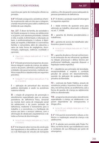CONSTITUIÇÃO FEDERAL Art. 227
ConstituiçãodaRepúblicaFederativadoBrasil
Constituição
Federal
241
coercitiva por parte de instituições oficiais ou
privadas.
§ 8° O Estado assegurará a assistência à famí-
lia na pessoa de cada um dos que a integram,
criando mecanismos para coibir a violência no
âmbito de suas relações.
Art. 227. É dever da família, da sociedade e
do Estado assegurar à criança, ao adolescente
e ao jovem, com absoluta prioridade, o direito
à vida, à saúde, à alimentação, à educação, ao
lazer, à profissionalização, à cultura, à digni-
dade, ao respeito, à liberdade e à convivência
familiar e comunitária, além de colocá-los a
salvo de toda forma de negligência, discri-
minação, exploração, violência, crueldade e
opressão.
ƒƒ Caput com redação dada pelo art. 2° da EC
n° 65/2010.
§ 1° O Estado promoverá programas de assis-
tência integral à saúde da criança, do adoles-
cente e do jovem, admitida a participação de
entidades não governamentais, mediante po-
líticas específicas e obedecendo aos seguintes
preceitos:
ƒƒ Parágrafo 1° com redação dada pelo art. 2° da
EC n° 65/2010.
I – aplicação de percentual dos recursos
públicos destinados à saúde na assistência
materno-infantil;
II – criação de programas de prevenção e
atendimento especializado para as pessoas
portadoras de deficiência física, sensorial
ou mental, bem como de integração social
do adolescente e do jovem portador de
deficiência, mediante o treinamento para o
trabalho e a convivência, e a facilitação do
acesso aos bens e serviços coletivos, com a
eliminação de obstáculos arquitetônicos e de
todas as formas de discriminação.
ƒƒ Inciso II com redação dada pelo art. 2° da EC
n° 65/2010.
§ 2° A lei disporá sobre normas de construção
dos logradouros e dos edifícios de uso públi-
co e de fabricação de veículos de transporte
coletivo, a fim de garantir acesso adequado às
pessoas portadoras de deficiência.
§ 3° O direito a proteção especial abrangerá
os seguintes aspectos:
I – idade mínima de quatorze anos para
admissão ao trabalho, observado o disposto
no art. 7°, XXXIII;
II – garantia de direitos previdenciários e
trabalhistas;
III – garantia de acesso do trabalhador ado-
lescente e jovem à escola;
ƒƒ Inciso III com redação dada pelo art. 2° da EC
n° 65/2010.
IV – garantia de pleno e formal conhecimen-
to da atribuição de ato infracional, igualdade
na relação processual e defesa técnica por
profissional habilitado, segundo dispuser a
legislação tutelar específica;
V – obediência aos princípios de brevidade,
excepcionalidade e respeito à condição
peculiar de pessoa em desenvolvimento,
quando da aplicação de qualquer medida
privativa da liberdade;
VI – estímulo do Poder Público, através de
assistência jurídica, incentivos fiscais e subsí-
dios, nos termos da lei, ao acolhimento, sob a
forma de guarda, de criança ou adolescente
órfão ou abandonado;
VII – programas de prevenção e atendimento
especializado à criança, ao adolescente e ao
jovem dependente de entorpecentes e
drogas afins.
ƒƒ Inciso VII com redação dada pelo art. 2° da
EC n° 65/2010.
§ 4° A lei punirá severamente o abuso, a vio-
lência e a exploração sexual da criança e do
adolescente.
§ 5° A adoção será assistida pelo Poder Pú-
blico, na forma da lei, que estabelecerá casos
e condições de sua efetivação por parte de
estrangeiros.
 