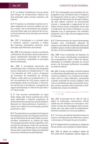 CONSTITUIÇÃO FEDERALArt. 237
244
§ 2° Lei federal estabelecerá normas gerais
para fixação de emolumentos relativos aos
atos praticados pelos serviços notariais e de
registro.
§ 3° O ingresso na atividade notarial e de re-
gistro depende de concurso público de pro-
vas e títulos, não se permitindo que qualquer
serventia fique vaga, sem abertura de concur-
so de provimento ou de remoção, por mais de
seis meses.
Art. 237. A fiscalização e o controle sobre
o comércio exterior, essenciais à defesa
dos interesses fazendários nacionais, serão
exercidos pelo Ministério da Fazenda.
Art. 238. A lei ordenará a venda e revenda de
combustíveis de petróleo, álcool carburante e
outros combustíveis derivados de matérias-
primas renováveis, respeitados os princípios
desta Constituição.
Art. 239. A arrecadação decorrente das
contribuições para o Programa de Integração
Social, criado pela Lei Complementar n° 7, de
7 de setembro de 1970, e para o Programa
de Formação do Patrimônio do Servidor
Público, criado pela Lei Complementar n° 8,
de 3 de dezembro de 1970, passa, a partir da
promulgação desta Constituição, a financiar,
nos termos que a lei dispuser, o programa do
seguro-desemprego e o abono de que trata o
§ 3° deste artigo.
§ 1° Dos recursos mencionados no caput
deste artigo, pelo menos quarenta por cento
serão destinados a financiar programas de
desenvolvimentoeconômico,atravésdoBanco
Nacional de Desenvolvimento Econômico e
Social, com critérios de remuneração que lhes
preservem o valor.
§ 2° Os patrimônios acumulados do Programa
de Integração Social e do Programa de Forma-
ção do Patrimônio do Servidor Público são pre-
servados, mantendo-se os critérios de saque
nas situações previstas nas leis específicas, com
exceção da retirada por motivo de casamento,
ficando vedada a distribuição da arrecadação
de que trata o caput deste artigo, para depósito
nas contas individuais dos participantes.
§ 3° Aos empregados que percebam de em-
pregadores que contribuem para o Programa
de Integração Social ou para o Programa de
Formação do Patrimônio do Servidor Público,
até dois salários mínimos de remuneração
mensal, é assegurado o pagamento de um
salário mínimo anual, computado neste valor
o rendimento das contas individuais, no caso
daqueles que já participavam dos referidos
programas, até a data da promulgação desta
Constituição.
§ 4° O financiamento do seguro-desemprego
receberá uma contribuição adicional da
empresacujoíndicederotatividadedaforçade
trabalhosuperaroíndicemédiodarotatividade
do setor, na forma estabelecida por lei.
Art. 240. Ficam ressalvadas do disposto no
art. 195 as atuais contribuições compulsórias
dos empregadores sobre a folha de salários,
destinadas às entidades privadas de serviço
social e de formação profissional vinculadas
ao sistema sindical.
Art. 241.A União, os Estados, o Distrito Federal
e os Municípios disciplinarão por meio de lei os
consórcios públicos e os convênios de coope-
ração entre os entes federados, autorizando
a gestão associada de serviços públicos, bem
como a transferência total ou parcial de encar-
gos, serviços, pessoal e bens essenciais à conti-
nuidade dos serviços transferidos.
ƒƒ Art. 241 com redação dada pelo art. 24 da EC
n° 19/1998.
Art. 242. O princípio do art. 206, IV, não se
aplica às instituições educacionais oficiais
criadas por lei estadual ou municipal e exis-
tentes na data da promulgação desta Consti-
tuição, que não sejam total ou preponderan-
temente mantidas com recursos públicos.
§ 1° O ensino da História do Brasil levará em
conta as contribuições das diferentes culturas
e etnias para a formação do povo brasileiro.
§ 2°O Colégio Pedro II, localizado na cidade do
Rio de Janeiro, será mantido na órbita federal.
Art. 243. As glebas de qualquer região do
País onde forem localizadas culturas ilegais de
 