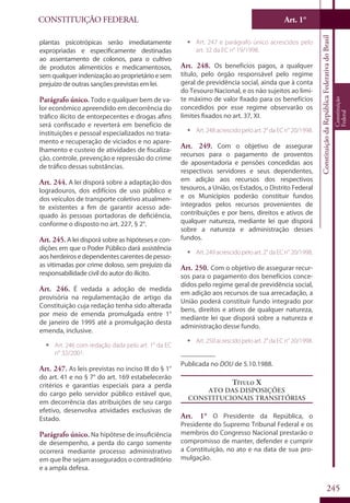CONSTITUIÇÃO FEDERAL Art. 1°
ConstituiçãodaRepúblicaFederativadoBrasil
Constituição
Federal
245
plantas psicotrópicas serão imediatamente
expropriadas e especificamente destinadas
ao assentamento de colonos, para o cultivo
de produtos alimentícios e medicamentosos,
semqualquerindenizaçãoaoproprietárioesem
prejuízo de outras sanções previstas em lei.
Parágrafo único. Todo e qualquer bem de va-
lor econômico apreendido em decorrência do
tráfico ilícito de entorpecentes e drogas afins
será confiscado e reverterá em benefício de
instituições e pessoal especializados no trata-
mento e recuperação de viciados e no apare-
lhamento e custeio de atividades de fiscaliza-
ção, controle, prevenção e repressão do crime
de tráfico dessas substâncias.
Art. 244. A lei disporá sobre a adaptação dos
logradouros, dos edifícios de uso público e
dos veículos de transporte coletivo atualmen-
te existentes a fim de garantir acesso ade-
quado às pessoas portadoras de deficiência,
conforme o disposto no art. 227, § 2°.
Art. 245. A lei disporá sobre as hipóteses e con-
dições em que o Poder Público dará assistência
aos herdeiros e dependentes carentes de pesso-
as vitimadas por crime doloso, sem prejuízo da
responsabilidade civil do autor do ilícito.
Art. 246. É vedada a adoção de medida
provisória na regulamentação de artigo da
Constituição cuja redação tenha sido alterada
por meio de emenda promulgada entre 1°
de janeiro de 1995 até a promulgação desta
emenda, inclusive.
ƒƒ Art. 246 com redação dada pelo art. 1° da EC
n° 32/2001.
Art. 247. As leis previstas no inciso III do § 1°
do art. 41 e no § 7° do art. 169 estabelecerão
critérios e garantias especiais para a perda
do cargo pelo servidor público estável que,
em decorrência das atribuições de seu cargo
efetivo, desenvolva atividades exclusivas de
Estado.
Parágrafo único. Na hipótese de insuficiência
de desempenho, a perda do cargo somente
ocorrerá mediante processo administrativo
em que lhe sejam assegurados o contraditório
e a ampla defesa.
ƒƒ Art. 247 e parágrafo único acrescidos pelo
art. 32 da EC n° 19/1998.
Art. 248. Os benefícios pagos, a qualquer
título, pelo órgão responsável pelo regime
geral de previdência social, ainda que à conta
do Tesouro Nacional, e os não sujeitos ao limi-
te máximo de valor fixado para os benefícios
concedidos por esse regime observarão os
limites fixados no art. 37, XI.
ƒƒ Art.248acrescidopeloart.2°daECn°20/1998.
Art. 249. Com o objetivo de assegurar
recursos para o pagamento de proventos
de aposentadoria e pensões concedidas aos
respectivos servidores e seus dependentes,
em adição aos recursos dos respectivos
tesouros, a União, os Estados, o Distrito Federal
e os Municípios poderão constituir fundos
integrados pelos recursos provenientes de
contribuições e por bens, direitos e ativos de
qualquer natureza, mediante lei que disporá
sobre a natureza e administração desses
fundos.
ƒƒ Art.249acrescidopeloart.2°daECn°20/1998.
Art. 250. Com o objetivo de assegurar recur-
sos para o pagamento dos benefícios conce-
didos pelo regime geral de previdência social,
em adição aos recursos de sua arrecadação, a
União poderá constituir fundo integrado por
bens, direitos e ativos de qualquer natureza,
mediante lei que disporá sobre a natureza e
administração desse fundo.
ƒƒ Art.250acrescidopeloart.2°daECn°20/1998.
__________
Publicada no DOU de 5.10.1988.
Título X
Ato das Disposições
Constitucionais Transitórias
Art. 1° O Presidente da República, o
Presidente do Supremo Tribunal Federal e os
membros do Congresso Nacional prestarão o
compromisso de manter, defender e cumprir
a Constituição, no ato e na data de sua pro-
mulgação.
 